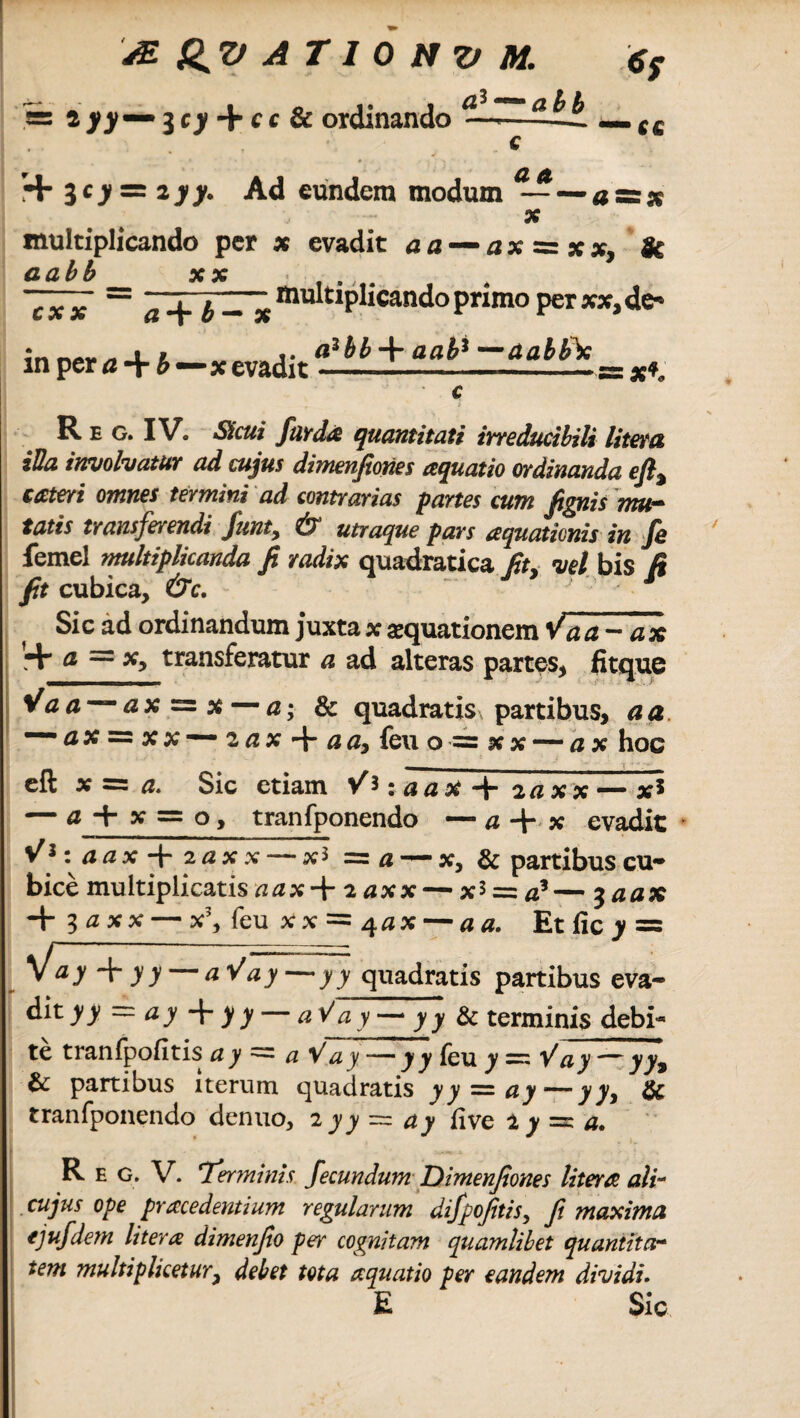 cfi—abb 6y == ^ 3 c)f + c c & ordinando cc + 3cjf = zyy. Ad eundem modum ^—azzx multiplicando per x evadit a a — ax^xx, & a abb x x ... — Multiplicando primo per xx, de-* cxx in per a + b—x evadit a3 W + aah* —(tabife R e g. IV. Sicui farda quantitati irreducibili litem iUa involvatur ad cujus dimenfiones aquatio ordinanda eft% cateri omnes termini ad contrarias partes cum fignis mu¬ tatis transferendi funt9 & utraque pars aquationis in Jh femel multiplicanda fi radix quadratica fit* vel bis R fit cubica, &c. ~ 1 Sic ad ordinandum juxta x aequationem Vaa-ax ’:+ a = x, transferatur a ad alteras partes, fitque V a a — a x — x — a; & quadratis partibus, a a — # x = x x — z a x 4- a a, feu o = x x — a x hoc eft x = a. Sic etiam V*:.‘na* + zaxx — x* — a y = °> tranfponendo — a + x evadit V*:aax-\-2axx — x* = # — x, & partibus cu¬ bice multiplicatis aax-+ zaxx— xi — a3— 3 aax 4- 3 x x — x3, feu x x = 4 a x — a a. Et fic y = yfay+yy-aVay-yy quadratis partibus eva- dityy — ay + >>— aV ay— yy & terminis debi¬ te tranfpofitis ay = a Vay — y y feu y = Vay — yy9 & partibus iterum quadratis yy^ay—yy, & tranfponendo denuo, 2 yy = live 2 ^ =c R e g. V. ^Terminis fecundum Dimenfiones Utera ali- cujus ope pracedentium regularum difpofitis, fi maxima ejufdem litera dimenfio per cognitam quamlibet quantitar tem multiplicetury debet tota aquatio per eandem dividi. E Sic