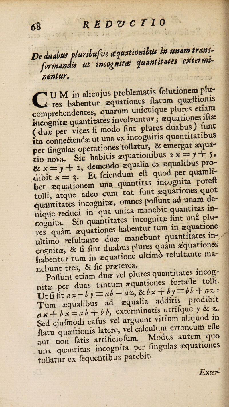 De duabus pluribufve aquationihu in unam trans¬ formandis ut incognita quantitates extermi¬ nentur. CUM in alicujus problematis folutionemplu' res habentur aquationes flatum quaeftionis comprehendentes, quarum unicuique plures etiam incognitae quantitates involvuntur 5 Rationes ifte ( dul per vices fi modo fint plures duabus ) funt ita connedtend* ut una ex incognitis quantitatibus per lingulas operationes tollatur, & emergat aequa¬ tio nova. Sic habitis aequationibus ix = J+ 5» & _ y jl. , demendo aequalia ex aequanbus pro¬ dibit x = ?. Et fciendum eft quod per quamli¬ bet aequationem una quantitas incognita poteft tolli, atque adeo cum tot funt aquationes quot quantitates incognita, omnes poffunt ad unam de¬ nique reduci in qua unica manebit quantitas in¬ cognita. Sin quantitates incognita: fint una plu¬ res quam aequationes habentur tum in aequatione ultimo refultante duae manebunt quantitates in¬ cognita, & fi fint duabus plures quam «pation® habentur tum in aequatione ultimo relultante ma¬ nebunt tres, & fic praeterea. Poffunt etiam du* vel plures quantitates incog- nitae per duas tantum aquationes fortafle tolli. Ut fi lax-by = ab-a*,*bx+hr*b +/£ ; Tum aequalibus ad aequalia additis prodibit a K jf. 1, x = a b + b b, exterminatis utrifque y & z» Sed eiufinodi cafus vel arguunt vitium aliquod in flatu quaeftionis latere, vel calculum erroneum effe aut non fatis artificiofum. Modus autem quo una quantitas incognita per fingulas aequationes tollatur ex fequentibus patebit. Exter-