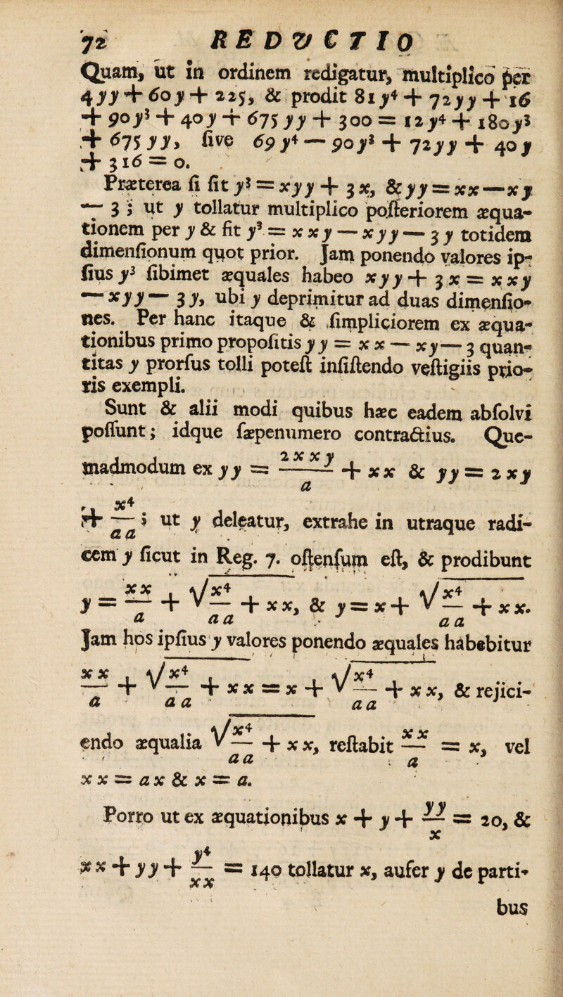 7* REDVCTIO - £ . « Quam, ut xn ordinem redigatur, multiplico' per 4>7 + 6oji+ 225, & prodit 817* + 7277 4. 16 + 9°75 + 4°7 + <57577 + 300= 127* + x8ojr5 + <575 77» five tfP7+--907* + 7277 + 407 + 3i<5 = o. Praterea li fit>5 = x_yj,-j- 3*, &yy = xx—Xy ”7 3 > ut 7 tollatur multiplico pofteriorem aqua¬ tionem per y & fit 7’ = x xy — Xyy — 3 y totidem dimenfionum quot prior. Jam ponendo valores ip- fiusy1 fibimet aquales habeo *77+3x=xx7 — xyy —3 y, ubi y deprimitur ad duas dimenfio- ncs. . Per hanc itaque & .fimpliciorem ex aqua¬ tionibus primo propofitisjijf = xx — Xy— 3 quan¬ titas y prorfus tolli poteft infxftendo veftigiis prio¬ ris exempli. Sunt & alii modi quibus hac eadem ablblvi pofiunt; idque fapenumero contradius. Que- Snadmodum cx y y ss — “j* x x 3c y y **“ 2. x y a a 9 ut y deleatur, extrahe in utraque radi¬ cem y ficut in Reg. 7. oftenfum eft, & prodibunt * ► - ■ - - - * * T 1 V— _ XX ■ £ IZ£ + XX, & 7= x + = x + V X4 £5 A + XX. Jam hos ipfius 7 valores ponendo aequales habebitur + x x ss x + V*~ «+ x x, & rejici* x x + v: X* a a aa lia >/* aa xxzxax&xzx a. endo aequalia V ~ + x x, reflabit xx a vel Porro ut ex aquationibus x + y + — = 20, & x $ x + J7 + -- =140 tollatur x, aufer y dc parti» bus