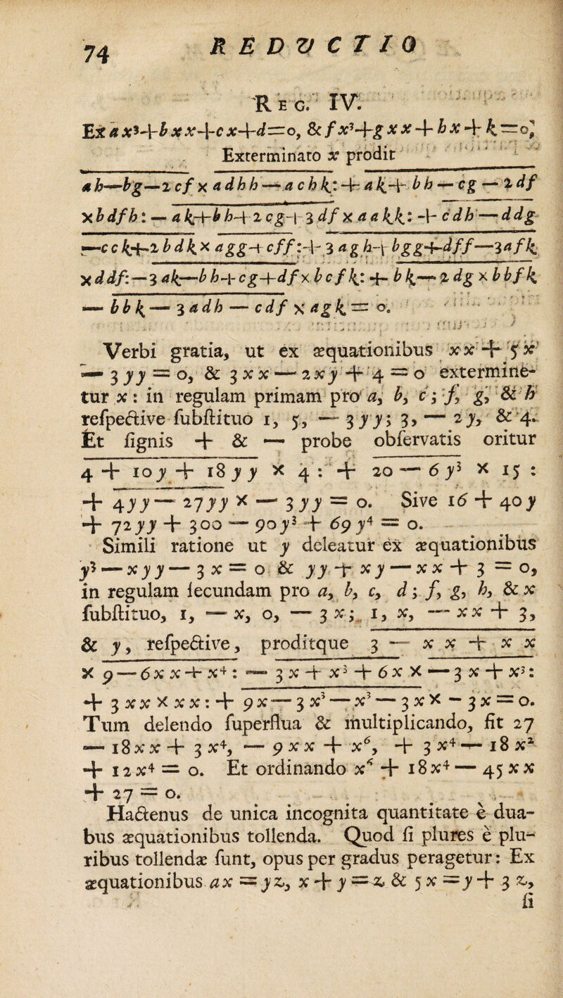 Rec. IV. Ex ax* *~\-b xx-\-cx+d~of & fx*+g xx-\-hx~\-k~®] Exterminato x prodit ______ 4h—bg—»i cf x adh h ~ a c h 4: a4dr bb-^-cg — ldf X b dfh: -*■ a kr\~b h~{ 2 cg-j- 3 df x a a 44: -b cdh — ddg ■—c c fa-l bdk.* dgg-i 3 a gb-f bgg+-dff—3^/4 *ddf:—3 ak^~b h-\- cg-\-df xb c f 4: d- bk~*%dg xbbf 4 _ ■ - - - - . _ ♦ -» * — bb 4—3 adh — cdf x agf^^n o. ■■■.*■ • - • / ' t . . * ■ • « ; . J I, i' I' ^ Verbi gratia, ut ex aquationibus xx + 5 x — 3 77 == o, & 3XX —2X) + 4 = 0 extermine¬ tur x : in regulam primam pro‘ d> b, f, gfSib refpe&ive fubflituo 1, 5, — 377; 3> — 2 7, & 4. Et fignis -+• & •— probe obfervatis oritur 4 + 107 + 18 7 7 x 4 : + 20 — b 75 x 15 : «+ 477“** 2777 x — 377 = o. Sive 16 + 407 + 7277 + 300 — 9073 + 69 74 = o. Simili ratione ut 7 deleatur eX aquationibus yl — xyy — 3x = o & 77 -4* x 7 — x x d~ 3 =0, in regulam fecundam pro a> b, cy d4> &x fubflituo, 1, — x, o, — 3 x;.. 1, x, ~~ xx + 3, & 7, refpe&ive, proditque 3 — x x dr x x X 9 — <5 x x d- x4 : ™ 3 x 4*- x3 d~ 6 x >c — 3 x dr x3: *b 3 x x x x x: + 9 x —■ 3 x5 —-x? —3 x x — 3 x := o. Tum delendo fuperflua & multiplicando, fit 27 — 18 xx d- 3 x4, — 9 x x d~ x6, d 3 x4^- 18 x1 + 12X4 = o. Et ordinando x* + 18x4 — 45XX Hb 27 = o. Hadtenus de unica incognita quantitate e dua¬ bus aequationibus tollenda. Quod fi plures e plu¬ ribus tollendae funt, opus per gradus peragetur: Ex aequationibus ax = yzy x Hr 7 =■-& & 5 x =7 d~ 3 ;••• fi