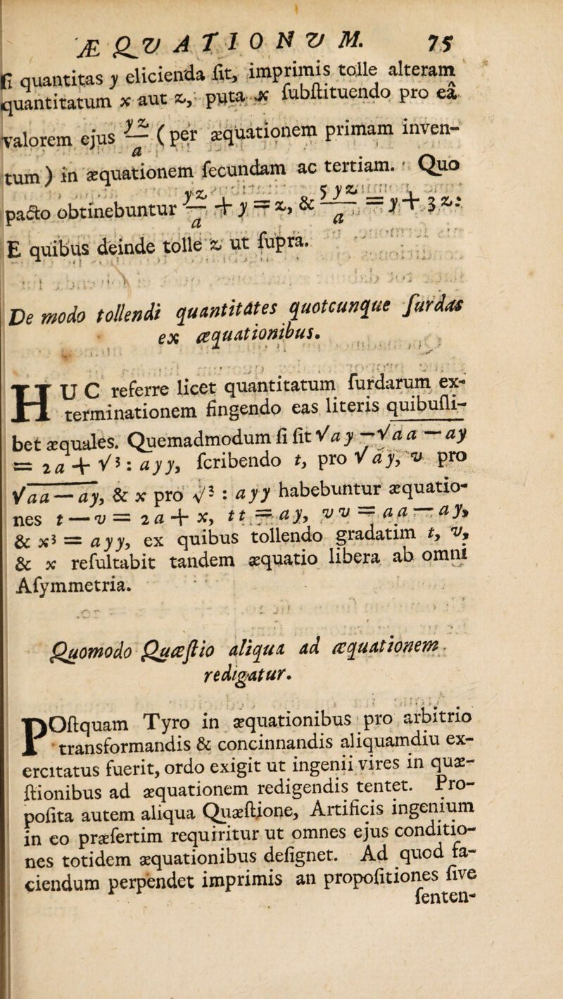 fi quantitas y elicienda fit, imprimis tolle alteram quantitatum x aut *, puta jc fubftituendo pro ea valorem ejusg(per aquationem primam inven¬ tum) in aquationem fecundam ac tertiam. Quo yz, , _ *r5 y*' —'jl ? ~ . pacto obtinebuntur 3— + y - & a .«+>3 ' E quibus deinde tolle z, ut fupra. » i f», K .o 3<>j • • i -r ’: - De modo tollendi quantitates quotcanque fur das ex aquationibus. ' > ; ? 4 r- < ; ; j' •; > ' ■ . • i . ‘ ‘ 1 ' . w' ; ; HU C referre licet quantitatum Turdarum ex¬ terminationem fingendo eas literis quibufli- bet se quales. Quemadmodum fi fit Va y -*Va a — ay = i a + V*: ayy, fcribendo ty pro V a y, v pro Vaa-7y, & x pro V3 : *}> habebuntur aquatio¬ nes t — v == 2 a + x> tt — ci yy y v — uci, . a y* & x5 = ayyy ex quibus tollendo gradatim ty v, & x refultabit tandem aequatio libera ab omni Afymmetria. Quomodo Qua fi io aliqua ad aquationem redigatur. ■ I ‘ J j , j . - \ . ( ; ‘ «, A .}> ^ POfiquam Tyro in aquationibus pro arbitrio transformandis & concinnandis aliquamdiu ex¬ ercitatus fuerit, ordo exigit ut ingenii vires in qti£- ftionibus ad «quationem redigendis tentet. Pro- pofita autem aliqua Quaeftione, Artificis ingenium in eo praefertim requiritur ut omnes ejus conditio¬ nes totidem aequationibus defignet. Ad quod fa- ciendum perpendet imprimis an propofitiones fave