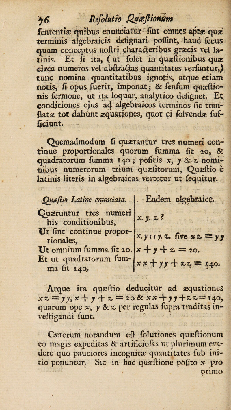 V<S Refolutio Qc/afioriam * v . ^ __. __ _ fententxx quibus enunciatur fint omnes apt£ quas terminis algebraicis defignari pofllnt, haud fecus quam conceptus noftri chara&eribus graneis vel la- tinis. Et fi ita, (ut folet in quasftionibus quae circa numeros vei abftraaas quantitates verfantur,) tunc nomina quantitatibus ignotis, atque etiam notis, fi opus fuerit, imponat; & fenfum quaeftio- nis fermone, ut ita loquar, analytico defignet. Et conditiones ejus ad algebraicos terminos fic tran- flatae tot dabunt aquationes, quot ei folvendae fuf- fieiunt. Quemadmodum fi quaerantur tres numeri con¬ tinue proportionales quorum fumma fit 20, & quadratorum fumma 140; politis x, y & z nomi¬ nibus numerorum trium quaefitoruni, Quaeftio e latinis literis in algebraicas vertetur ut fequitur. . i » * . Eadem algebralca x. y. z ? x.y::y.z. (ivexz~yy x + y + z = 20. xx + yy + *z = 140. * *• ■. ‘ > V Atque ita quasftio deducitur ad aequationes xz = yy> x + )4 ^ = 20 & xx*\- yy + && = 140, quarum ope x> y 8cz per regulas fupra traditas in- veftigandi funt. Caeterum notandum eft folutiones quaeftionum eo magis expeditas & artificiofas ut plurimum eva¬ dere quo pauciores incognitae quantitates fub ini¬ tio ponuntur. Sic in hac quaeftione pofito x pro primo Quafiio Latine enmciata. Quaeruntur tres numeri his conditionibus. Ut fint continue propor¬ tionales. Ut omnium fumma fit 20. Et ut quadratorum fum¬ ma fit 140,