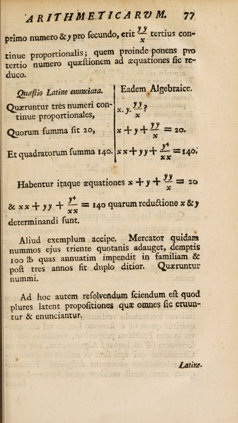 primo numero 8cy pro fecundo, erit ^ tertius con¬ tinue proportionalis; quem proinde ponens pro tertio numero quxltionem ad aquationes lic re- duco. ' „ Quaflio Latine enunciata. Quaeruntur tres numeri con¬ tinue proportionales. Quorum fumma fit 20, Eadem Algebraica 1 . yy _ x + y + ~ — 20, X Et quadratorum fumma 140* xx + jj+2-=i4o; 5* X y y Habentur itaque aquationes x + y + — = ao &*x+n + “ = 140 quarum rcdu£tiono x&y X X determinandi funt. Aliud exemplum accipe. Mercator quidam nummos ejus triente quotanis adauget, demptis 100 tb quas annuatim impendit in familiam & poft tres annos fit duplo ditior. Quaeruntur nummi. Ad hoc autem refolvendum fciendum eft quod plures latent propofitiones qua: omnes fic eruun¬ tur & enunciantur. ■ , ,■ ■  ) ji • • > ' ..•' •; j ' ■ t - 1 ' \ - * * / Latine.