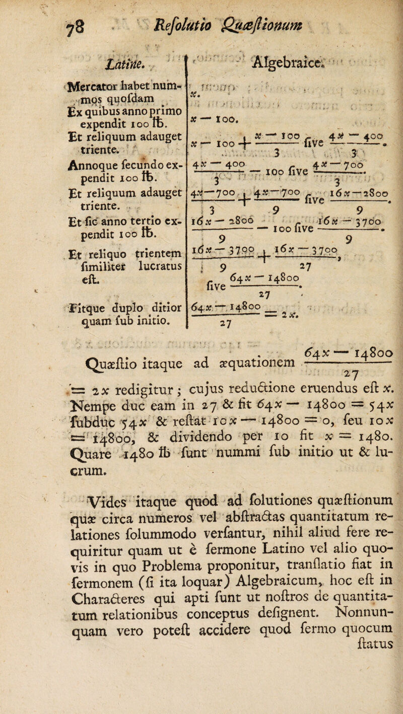 > ':•< ' f Latine. Mercator habet num¬ mos quoldam Ex quibus anno primo expendit ioo Ifc. Et reliquum adauget triente. Annoque fecundo ex¬ pendit ioo tt>. Et reliquum adauget triente. Et fio anno tertio ex¬ pendit ioo Et reliquo trientem fimiliter lucratus eft. Fitque duplo ditior quam fub initio. x. x — JOO. Algebraice* + X —* IOO 4.X — 400 -uve ———- ' ;i 3 ' 3 ) 4 «—40 O AX —70O -——f, — ioo Uve -— 3 3 4K—700 | 4«—700 ^ - 16.V--2800 3 9 1 6 9 16 # — 2800 16« — 3700 —-100 live-—— 9 9 idtf—3700 . ioar —3700 ------9 five 9 + >7 64.X — 14800 643?.—14^00 27 2X. ' n. . , . <^4*—14800 Quaeflio itaque ad aequationem —-——- ;=s 2x redigitur; cujus redudione eruendus eft x. Nempe duc eam in 27 & fit 6^x — 14800 = 54* fubduc 54x & reflat 10x — 14800 = o, feu iox = 14800, & dividendo per 10 fit x = 1480. Quare 1480 fli funt nummi fub initio ut & lu¬ crum. Vides itaque quod ad folutiones quseftionum quse circa numeros vel abftradas quantitatum re¬ lationes folummodo verfantur, nihil aliud fere re¬ quiritur quam ut e fermone Latino vel alio quo¬ vis in quo Problema proponitur, tranflatio fiat in fermonem (fi ita loquar) Algebraicum, hoc eft in Charaderes qui apti funt ut noftros de quantita¬ tum relationibus conceptus defignent. Nonnun- quam vero potefl: accidere quod fermo quocum flatus