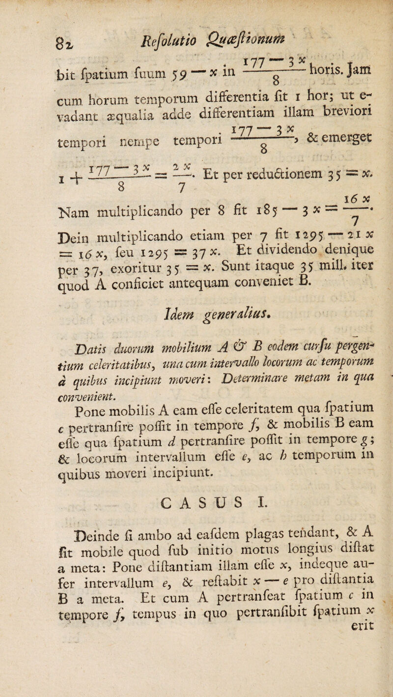 bit fpatium futim 59 — x in g “ k°r*s* Jan* cum. horum temporum differentia fit 1 hor; ut e**' vadant aequalia adde differentiam illam breviori 177 — 3 x o tempori nempe tempori “ & emerget j lZZJH-2-^ = —. Et per reductionem 3 5 = x* _ 16 x Nam multiplicando per 8 fit 185 3 x Dein multiplicando etiam per 7 fit 1295 — 21 x S= 16 X9 feu 1295 = 37 x* Et dividendo denique per 3 7, exoritur 3 5 = x. Sunt itaque 3 5 milh iter quod A conficiet antequam conveniet B. Idem generalius. Datis duorum mobilium A & B eodem curfu pergen¬ tium celeritatibus, una cum intervallo locorum ac temporum d quibus incipiunt moveri: Determinare metam in qua convenient. Pone mobilis A eam effe celeritatem qua fpatium c pertranfire poffit in tempore f, & mobilis B eam effe qua fpatium d pertranfire poffit in tempore g; 6c locorum intervallum effe ey ac h temporum in quibus moveri incipiunt. CASUS I. Deinde fi ambo ad eafdem plagas tendant, & A fit mobile quod fub initio motus longius diflat a meta: Pone diftantiam illam efle x, incieque au¬ fer intervallum e, & reftabit x e pro diflantia B a meta. Et cum A pertranfeat fpatium c in tempore fy tempus in quo pertranfibit fpatium x