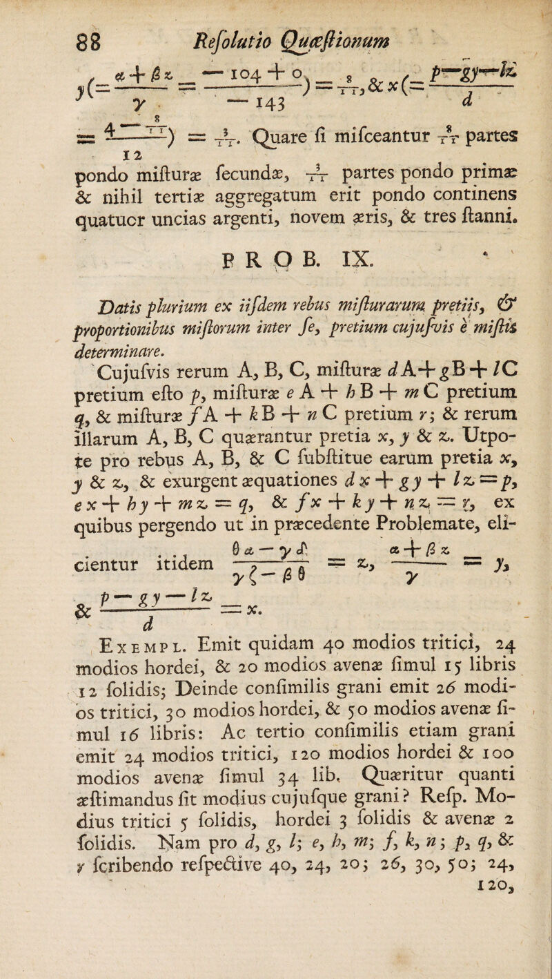 , «■ + /2 * _ — 104 + o 8 0. p-gp-fc y( -= --) — —*«*(—-1—— 7 7—143 « A_; jl s= --—) = T?T. Quare fi mifceantur Tr partes pondo mifturae fecundae, Ar partes pondo primae Sc nihil tertia aggregatum erit pondo continens quatucr uncias argenti, novem aeris, & tres ftanni. p R Q B. IX. Datis -pluvium ex iifdem rebus mifluvarum pretiis, & proportionibus mi florum inter fe, pretium cujufluis emifiis determinare. Cujufvis rerum A, B, C, mifturae ^A+gB + /C pretium efto p> mifturae e A.-\r mC pretium q, Sc mifturae /A + k B + n C pretium r; Sc rerum Illarum A, B, C quaerantur pretia x3 y Sc z» Utpo- te pro rebus A, B, & C fubftitue earum pretia ar, y Sc zy Sc exurgent aquationes d x + gy + /& = />, e x + hy + m = q, Sc fx + k y -+- n* — 6 ex quibus pergendo ut in praecedente Problemate, eli- . Qa — ___ a + /3x _ cientur itidem ; ? ~ /TT = ^ -- — .X* & p— gy — U X. Exempl. Emit quidam 40 modios tritici, 24 modios hordei, & 20 modios avenae fimul 15 libris 12 folidis; Deinde confimilis grani emit 26 modi¬ os tritici, 30 modios hordei, & 50 modios avenae fi¬ mul 16 libris: Ac tertio confimilis etiam grani emit 24 modios tritici, 120 modios hordei & 100 modios avenae fimul 34 lib. Quaeritur quanti seftimandusfit modius cujufque grani? Refp. Mo¬ dius tritici 5 folidis, hordei 3 folidis & avenae 2 folidis. Nam pro d, gy l; e, h, m; /, k, n; py q, Sc y fcribendo refpedive 40, 24, 20; 26, 30, 50; 24, 120,