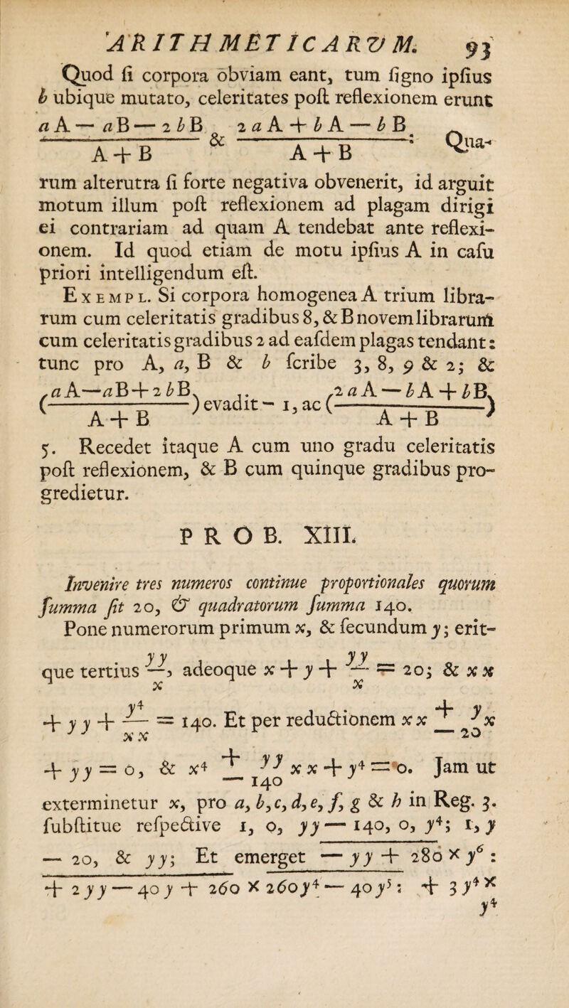 Quod fi corpora obviam eant, tum figno ipfius b ubique mutato, celeritates pofl reflexionem erunt a A — aB 2 b B 2 # A -b b A — £ B --*?B-81 -A + B-: <i'“- rum alterutra fl forte negativa obvenerit, id arguit motum illum pofl: reflexionem ad plagam dirigi ei contrariam ad quam A tendebat ante reflexi¬ onem. Id quod etiam de motu ipfius A in cafu priori intelligendum efl:. Exempl. Si corpora homogeneaA trium libra¬ rum cum celeritatis gradibus 8, &B novem librarum cum celeritatis gradibus 2 ad eafdem plagas tendant: tunc pro A, a, B & b fcribe 3, 8, 9 & 2; 8c ,a A—aBJr2bB. f2ah. — £A + />BX v A+B ' A+B * 5. Recedet itaque A cum uno gradu celeritatis pofl: reflexionem, & B cum quinque gradibus pro¬ gredietur. PROB. XIII. Invenire tres numeros continue proportionales quorum fumma Jit 20, & quadratorum fumma J40. Pone numerorum primum x, & fecundum y; erit- y y y y que tertius adeoque x + jy + —* = 20; Sc x x ^ X X •+ j' V + ^ H0- Et per redudionem xx j^yyz=z o, & x« xx + )4=,o. Jam ut exterminetur x, pro a> b,c,d,ey f, g & h in Reg. 3. fubftitue refpe&ive 1, o, yy—140, o, y*; 1, y — 20, & yy; Et emerget —44 + 280 x y6 : + 2yy — 40^ 4- 260 X 260y* — 40jy5: + 3 y\