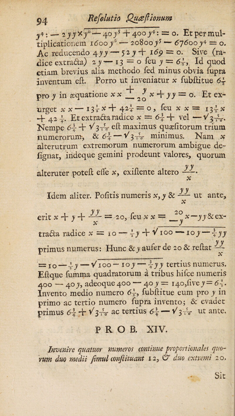 — 2yy'&y6 — 4toy'> -r 400y*: = o. Etpermul- tiplicationem idooj5 — 20800y5 —p 67600y4 = o. Ac reducendo 4^ — 52 jy + idp = o. Sive (ra¬ dice extrada) 2^—13 = 0 feu ^ == d4, Id quod etiam brevius alia methodo fed minus obvia fupra inventum eft. Porro ut inveniatur x fubflitue d4 pro y in aequatione x x ^ ^ x + )) = °. Et ex¬ urget xx — 134* + 424 = °) feu x x = 134x 4- 42 4. Et extrada radice x = d~ + vel —V^-V- Nempe df + V 3-nr cft maximus qua? fi torum trium numerorum-, & d-f-—Vy-r? minimus. Nam x alterutrum extremorum numerorum ambigue de- fignat, indeque gemini prodeunt valores, quorum yy alteruter potefl ede x, exiflente altero —— y y Idem aliter. Pofitis numeris x, y Sc — ut ante, x y y ^ v erit x + y + = 20, feu xx= ^ x— yj&ex- x y 20 trada radice x = 10 —- \y + V100 —10 y \yy ^ y y primus numerus: Hunc & y aufer de 20 & reflat — = io — ^y — V100 — 10y — y tertius numerus. Eflque fumma quadratorum a tribus hifce numeris 400 — 40 y, adeoque40o — 40 jy — 140,(1 vejy = d4* Invento medio numero <54, fubflitue eum pro y in primo ac tertio numero fupra invento; & evadet primus 6i + ac tertius 6\ — V3-rV ut ante. PROB. XIV. Invenire quatuor numeros continue proportionales quo¬ rum duo medii fimul conftituant 12, & duo extremi 20.
