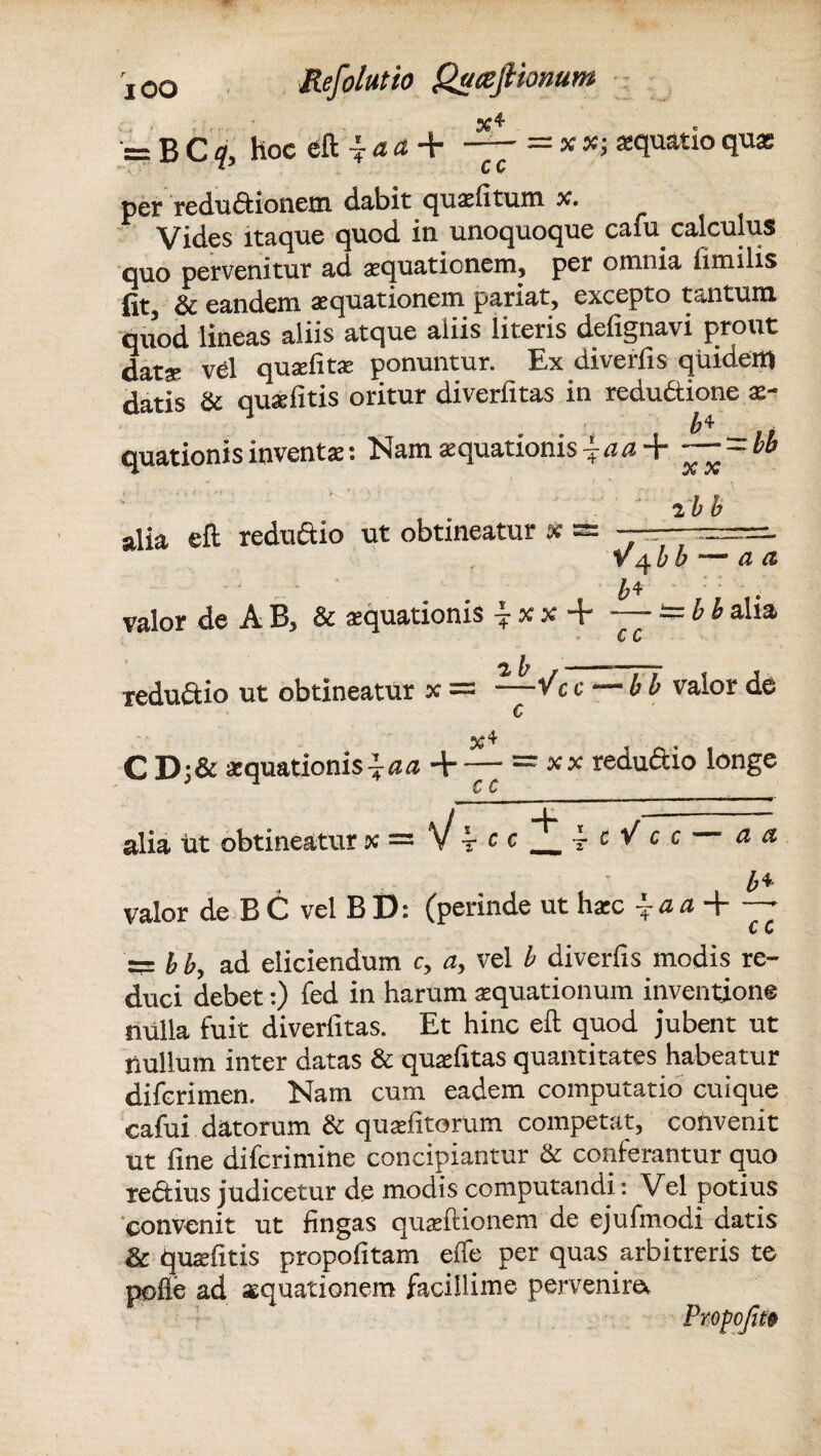 x* = B Cq, hoc eft 7 a a + — =«; aquatio qua; per redu&ionem dabit quxfitum x. Vides itaque quod in unoquoque caiu calculus quo pervenitur ad gequationem, per omnia fimiiis fit, & eandem aquationem pariat, excepto tantum quod lineas aliis atque aliis literis defignavi prout dat^ vel quxlitx ponuntur. Ex diverfis quidem datis & quxfitis oritur diverfitas in reductione x- quationisinventa;: Nam aquationis { ~—~bb ' ihb alia eil reduftio ut obtineatur * s= - V 4 £ b — fZ valor de A B, & aquationis ^ alla cc reduftio ut obtineatur x — —“/c c — b b valor de C %4 C D;& aquationis ^aa + — = xsc reduftio longe CC alia iit obtineatur x = V £4. valor de B C vel B D: (perinde ut hxc ~ a a 4-* c c = & b, ad eliciendum c, a, vel b diverfis modis re¬ duci debet:) fed in harum aquationum inventione nulla fuit diverfitas. Et hinc eft quod jubent ut nullum inter datas & qualitas quantitates habeatur diferimen. Nam cum eadem computatio cuique cafui datorum & quafitorum competat, convenit ut fine difcrimine concipiantur & conferantur quo reftius judicetur de modis computandi: Vel potius convenit ut fingas quaftionem de ejufmodi datis & quafitis propofitam elfe per quas arbitreris te polle ad aequationem facillime pervenire.