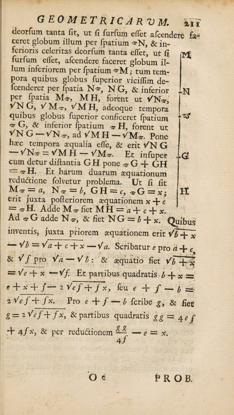 deorfum tanta fit, ut fi furfum effer afcendere fa¬ ceret globum illum per fpatium ®N, & in¬ ferioris celeritas deorfum tanta eflet, ut fi tv£ furfum eflet, afcendere faceret globum il¬ lum inferiorem per fpatium ; tum tem¬ pora quibus globus fuperior viciifim de- fcenderet per fpatia N1®, N G, & inferior per fpatia M», MH, forent ut VVfvi ■/N G, V M 'ST , ^MH, adeoque tempora quibus globus fuperior conficeret fpatium G, 8c inferior fpatium & Hy forent ut 'f N G - ad SM H - VM„. PoS n^ec tempora aqualia effe, & erit -/N G - v^MH VMw. Et infuper cum detur diftantia GH pone ^6+ GH — ^ H. Et harum duarum aquationum redudione folvetur problema. Ut fi fit M-sr = , N^r = ^GH==C?^rG==X| H erit juxta pofteriorem aquationem x + c * H. Adde M ^ fiet M fi a —p q «p Ad G adde N & fiet NG==^-j-x# m a inventis, juxta priorem aquationem erit — Vb = Va + c + x—Va. Scribatur e pro a + c & V f pro Va — V b : & aequatio fiet ' Vb ^ % = Ve + x — Vf Et partibus quadratis b -f. x = _ j + x + /— i^/+/x, feu e + / — b zVej-+ fx. Pro e + f — b fcribe g, & € g = 2 Vef\ fx, & partibus quadratis gg = 4 e j + 4/*> & per redudionem — 4/ e = x. Os t R O B. 1