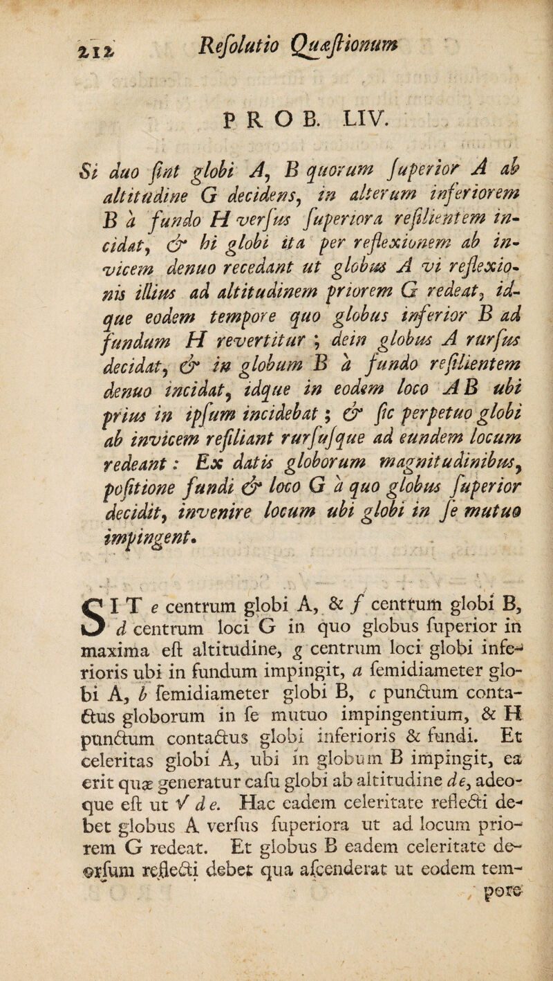 ZIZ Refolatio QttaJHonum P R O B. LIV. i duo fiiit globi A, B quorum Juperior A ab altitudine G decidens, in alterum inferiorem B a fundo H verfus fuperiora re felientem in¬ cidat*, & hi globi ita per reflexionem ab in¬ vicem de nuo recedant ut globus A vi reflexio¬ nis illiits ad altitudinem priorem G redeat3 id- que eodem tempore quo globus inferior B ad fundum H revertitur \ de in globus A rurfrn decidat y & in globum B a fundo re fi lient em denuo incidat, idque in eodem loco AB ubi prius in ipfum incidebat; & fle perpetuo globi ab invicem reflliant rurfufque ad eundem locum redeant: Ex datis globorum magnitudinibus, pofltione fundi & loco G a quo globus fuperior decidit, invenire locum ubi globi in fe mutuo impingent. SI T e centrum globi A, & / centrum globi B, d centrum loci G in quo globus fuperior in maxima eft altitudine, g centrum loci globi infe*» rioris ubi in fundum impingit, a femidiameter glo¬ bi A, b femidiameter globi B, c pun&um conta¬ ctus globorum in fe mutuo impingentium, & H punctum conta&us globi inferioris & fundi. Et celeritas globi A, ubi m globum B impingit, ea erit qua generatur cafu globi ab altitudine de, adeo- que eft ut V de. Hac eadem celeritate refle&i de¬ bet globus A verfus fuperiora ut ad locum prio¬ rem G redeat. Et globus B eadem celeritate de- ®rfum reflexi debet qua afcenderat ut eodem tein-