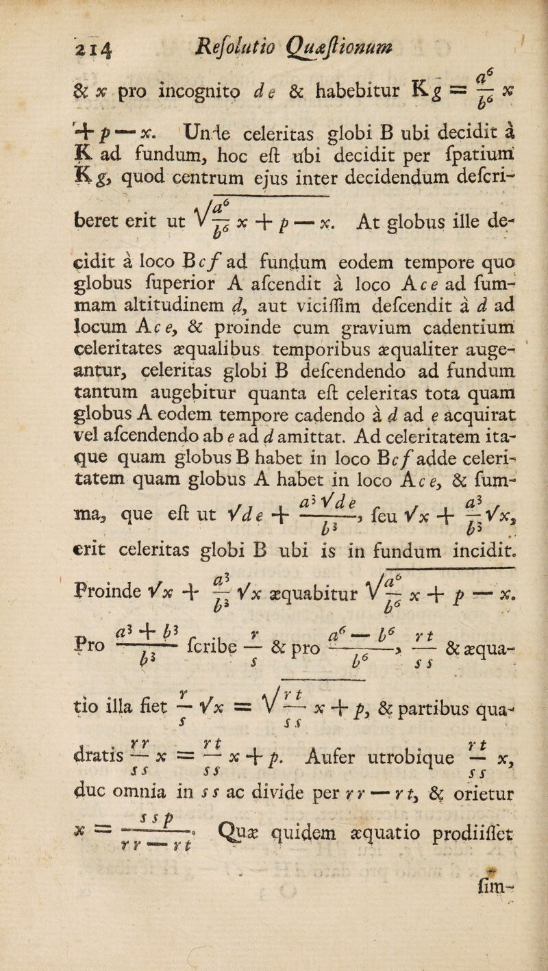  * ~ (i^ & x pro incognito de & habebitur Kg * + p — x. Unie celeritas globi B ubi decidit a K ad fundum, hoc eft ubi decidit per fpatium quod centrum ejus inter decidendum defcri- f-o beret erit ut V~ x + p — x. At globus ille de¬ cidit a loco B cf ad fundum eodem tempore quo globus fuperior A afcendit a loco Ace ad fum- mam altitudinem d, aut viciflim defcendit a d ad locum Ac e9 & proinde cum gravium cadentium celeritates aequalibus temporibus aequaliter auge¬ antur, celeritas globi B defcendendo ad fundum tantum augebitur quanta eft celeritas tota quam globus A eodem tempore cadendo a d ad e acquirat vel afcendendo ab e ad d amittat. Ad celeritatem ita¬ que quam globus B habet in loco Bcf adde celeri-* tatem quam globus A habet in loco Ace9 & fum- ms, que eft ut Vde + 21^1, fcu Vx + yVx, b1 b^ erit celeritas globi B ubi is in fundum incidito Proinde Vx 4* j- Vx aequabitur x + P — x. b* b6 Pro V. c4* b3 P feribe & pro a 6 Y t s s & aequa- tio illa fiet ~ Vx = V —• x 4~ p) & partibus qua- y y Y f; y £ oratis — x = — x 4“ P- Aufer utrobique — x, s s ss ss duc omnia in s s ac divide per r r — rt9 tk orietur - Quae quidem aquatio prodiifiet f Y r J* t