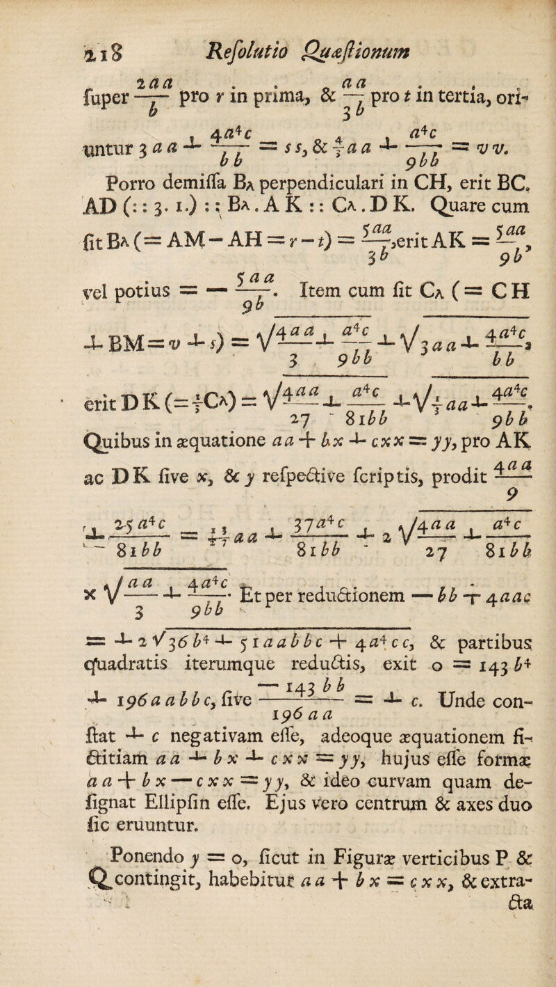 - lact . . 0 ^ faper —7- pro r m prima, & — pro t m tertia, ori- rb 3 b ^ 4a*c untur 3 a a ssjdcfaa a*c vv. bb 7 gbb Porro dem i fla Ba perpendiculari in CH, erit BC, AD (:: 3» i ) :: Ba . A K :: O . D K. Quare cum fit Ba (= AM - AH = r - f) = ^erit AK = 'ib gb vel potius — — ^tem cum Ca C = C H J- BU=v J- s) = ~ J-Vjflfl-*- 3 9bb bb erit D K (=fO) = V4— J- ~ 27 - 8i££ Quibus in aequatione tfa + &x-i-cxx:=:77, pro AK ac DK five x, &y refpedive fcriptis, prodit BuMi. iZfli -U 2 \f^± $ibb ' 81W ' 27 8x£& xV~ <2 4<24C —»■ .. • 9bb Et per redudionem — bh ~r 4.0,ac = J- 2V 36 b* 51 a ab bc + 4*1* c c, & partibus qfuadratis iterumque redudis, exit o = 143 £* , , . n — 143 b b •4- 196 a a bbcy live--—-— — c. Unde con-^ 196 a a ftat c negativam efle, adeoque aquationem fi- ditiam a a ■+- b x c x x = yy, hujus efle forma? a a b x — c x x — 7 7, & ideo curvam quam de- fignat Elliplin efle. Ejus vero centrum & axes duo fic eruuntur. Ponendo 7 = 0, ficut in Figurae verticibus P & *Q*contingit, habebitur a ahx = c x x, & extra- l da