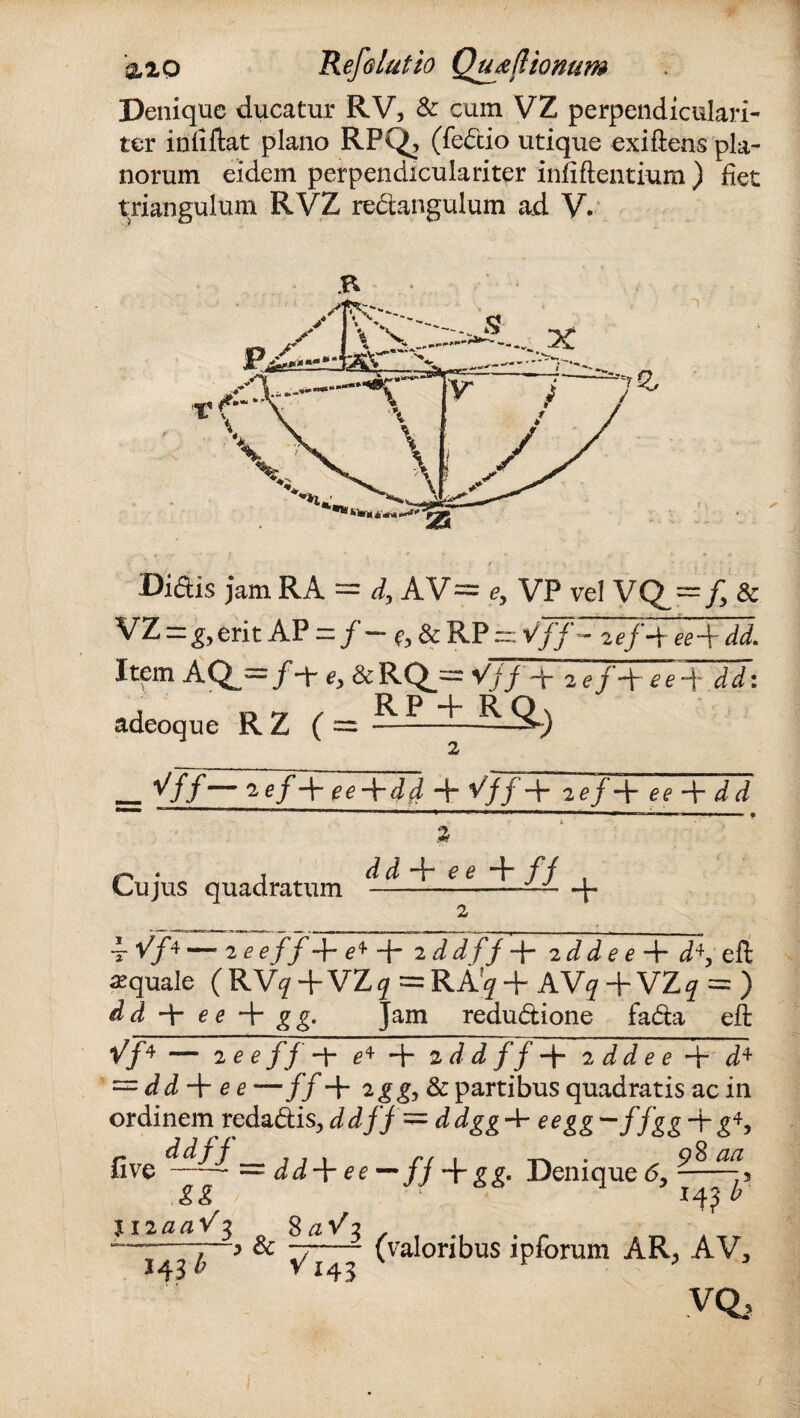 Denique ducatur RV, & cum VZ perpendiculari- ter infiftat plano RPQ, (fe&io utique exiftens pla¬ norum eidem perpendiculari ter infiftentium ) fiet triangulum RVZ redangulum ad V. Didis jam RA = d\ AV= e, VP vel VQ — f, & VZ = g> erit AP — / — & RP m Vff — 2ej -V ee\dd. Item AQ^=/-t &RQ_~ Vjf + 2 */+** + dd: adeoque R Z ( = -RP ^ R SL) ^ff— ^ gf 4~ ee-\-dd + V// + 2ef-\-ee-\-dd % Cujus quadratum d d + e e + fj + i. y^4 —. 2 e e ff + e* + 2 d df f + 2 ^ ^ e e + d+, eft aquale (RV^+VZ^ =RA?^ + AV^ + VZq = ) dd 4- e e + gg. Jam redudione fada eft Vf* — 2 eeff-Y e* + 2 d d f f 2 dd e e d4 = ^ * —f f+ 2gg,& partibus quadratis ac in ordinem redaEtis, d df f= ddgg^r eegg^ffgg + g*, fi ve —— = dddr e e — fj + gg. Deniqu eo, I4? b gg HiaaV^ o 8*1/3 , f #f . „ ~b * ^ V143 (valonbuS 1P^orum AR, AV, 4 YQj HS
