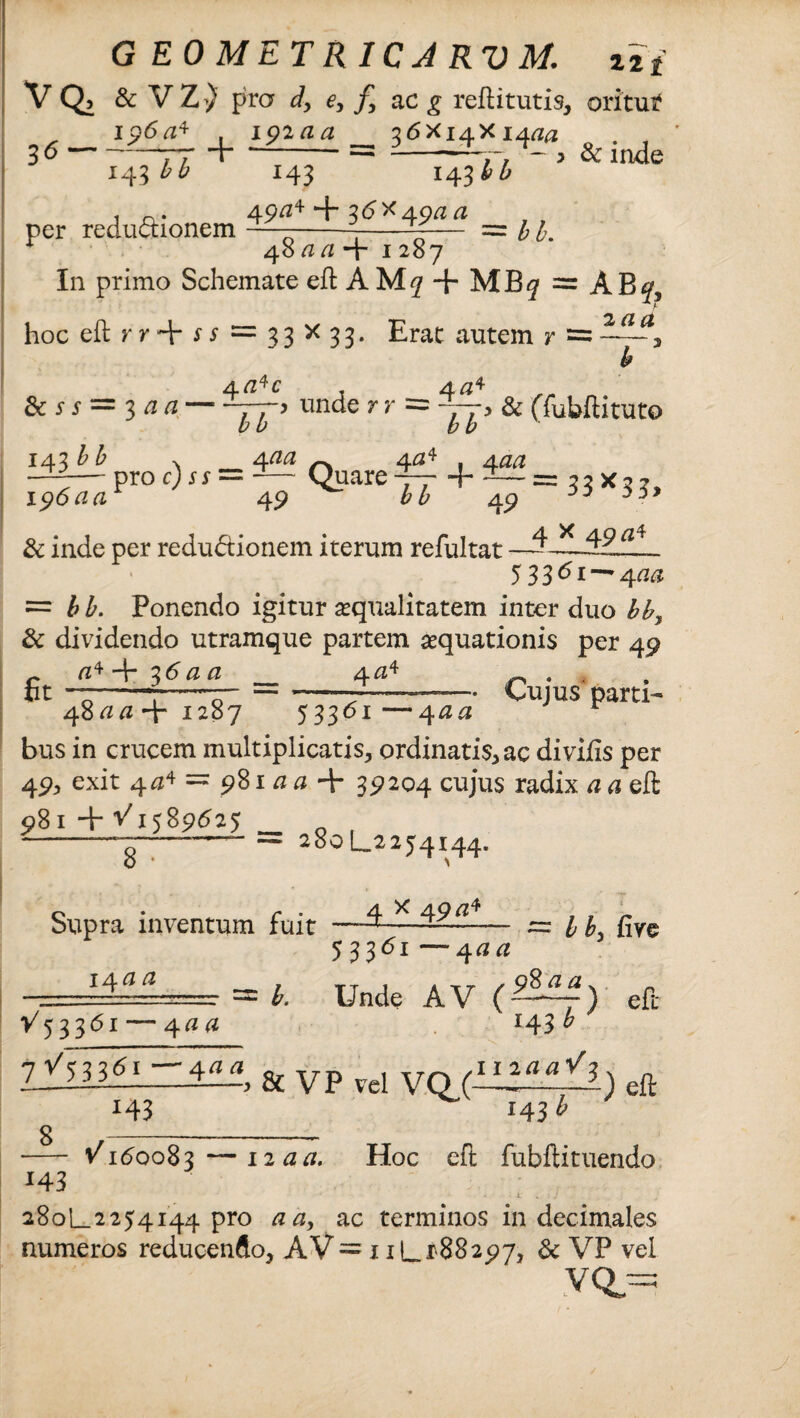 G E0METR1CJRVM. zif VQ, & V Z ) pro d, e, f> ac g reftitutis, oritui? i p6a* i9iaa 36X14X14^ 36-77 i-= -—7r> * > & inde 143 bb 143 143^^ . . 49/z4 + 36X49*2*2 per reductionem —----— = 1 b. * 48 aa-x 1287 I11 primo Schemate eft A M7 + MB^ = AB^? hoc eft = 33X33. Erat autem r = b 4^c t 4«4 & i- j- = 3 a a-—> unde r r = — > & (Tubftituto 143^ > 4^/^ 4^4 , Aaa ~—proc; j* = -— Quare — + — = 33X37, 1 ?6aar 49 bb 49 ^ & inde per redudtionem iterum refultat —^ 5 3361~~ 4cia = bb. Ponendo igitur squalitatem inter duo bb> & dividendo utramque partem squationis per 49 r fl4+ 36*20 4<24 0 . bt -7--—7” =--—- Cujus parti- 4800+1287 53361—4 00 r bus in crucem multiplicatis, ordinatis, ac di vilis per 49, exit 404 = 981 a a + 39204 cujus radix a a eft 981 + ^1589^25 _ o , ______ — 280L2254144. Supra inventum fuit —^ ~ bb> five 53361 —4 aa . a±= = b. Unde AV () eft V53361— 400 J43 ^ r/hz6i-4aat & yp yd eft 8 *43 143^ *43 /160083 — 12 a a. Hoc eft fubftituendo 280L2254144 pro 00, ac terminos in decimales numeros reducendo, AV = 11L188297, & VP vel VQ==
