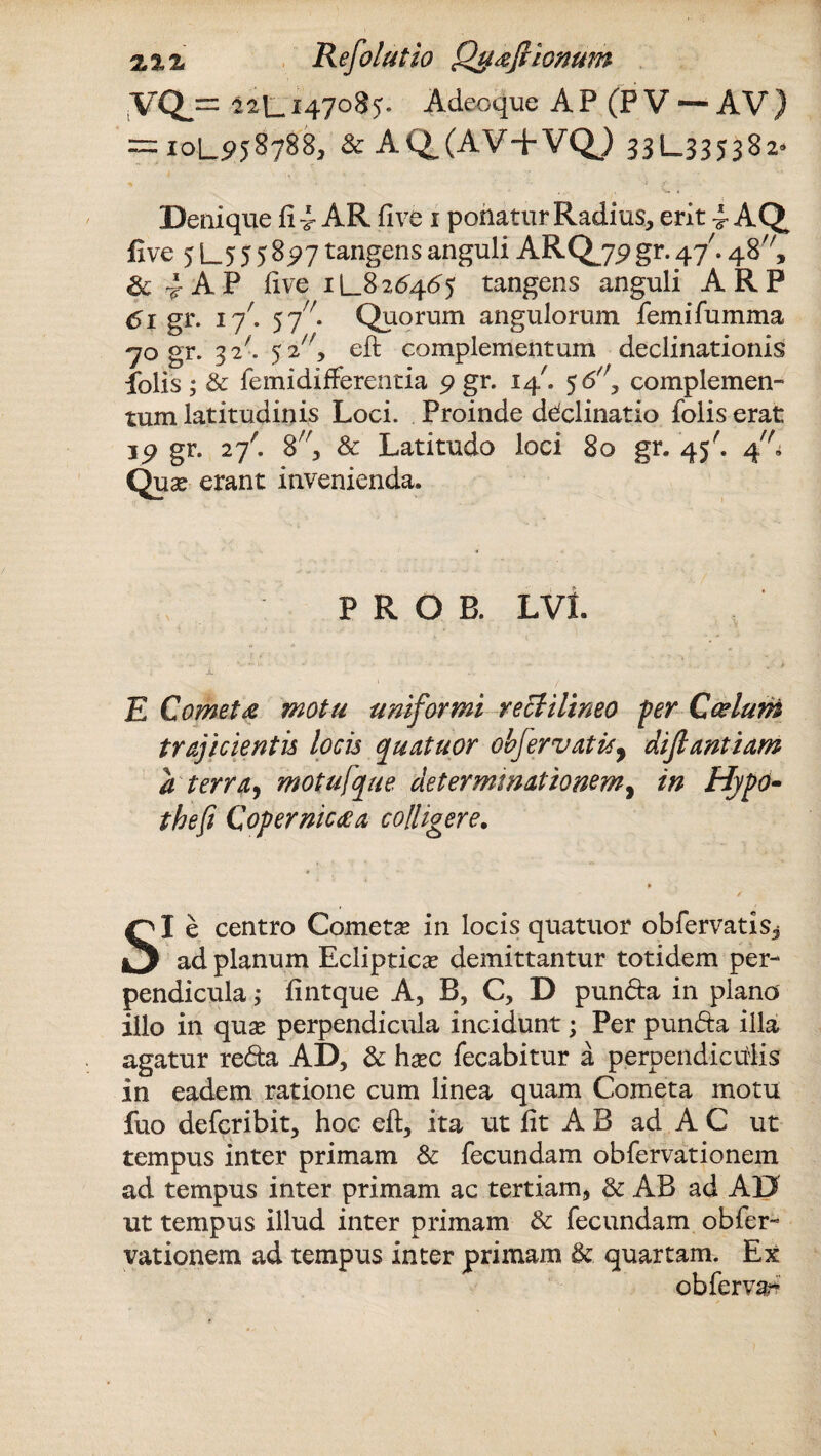 sVQj= I2L.1470B5. Adeoque AP (P V — AV) = 10L958788, & AQ,(AV+VQ) 331—335382» ^ > . •• / ■ - Denique fi 4- AR five 1 potiatur Radius, erit 4- AQ five 5 L5 5 5 %91 tangens anguli ARQjp gr. 4/. 48, &4AP five 1L826465 tangens anguli ARP 61 gr. 17'. 57. Quorum angulorum femifumma 70 gr. 3 2^» 5 2/;, eft complementum declinationis folis; & femidifferentia 9 gr. 14'. 5 6'\ complemen¬ tum latitudinis Loci. Proinde declinatio folis erat 39 gr. 27' 8;/, & Latitudo loci 80 gr* 45-. 4; Qua? erant invenienda. P R O B. LVL ; i. £ Comet £ motu uniformi vecti lineo per Ccelum trajicientis locis cpuatuor obfervatisy dijlantiam a terrae motujque determinationem, in Hypo• thefi Copernictfa colligere. SI e centro Cometa? in locis quatuor obfervatisj ad planum Ecliptica? demittantur totidem per¬ pendicula ; fintque A, B, C, D punda in plano illo in qua? perpendicula incidunt; Per punda illa agatur reda AD, & ha?c fecabitur a perpendiculis in eadem ratione cum linea quam Cometa motu fuo defcribit, hoc eft, ita ut fit A B ad A C ut tempus inter primam & fecundam obfervationem ad tempus inter primam ac tertiam, & AB ad AD ut tempus illud inter primam & fecundam obfer¬ vationem ad tempus inter primam & quartam. Ex ob fervar