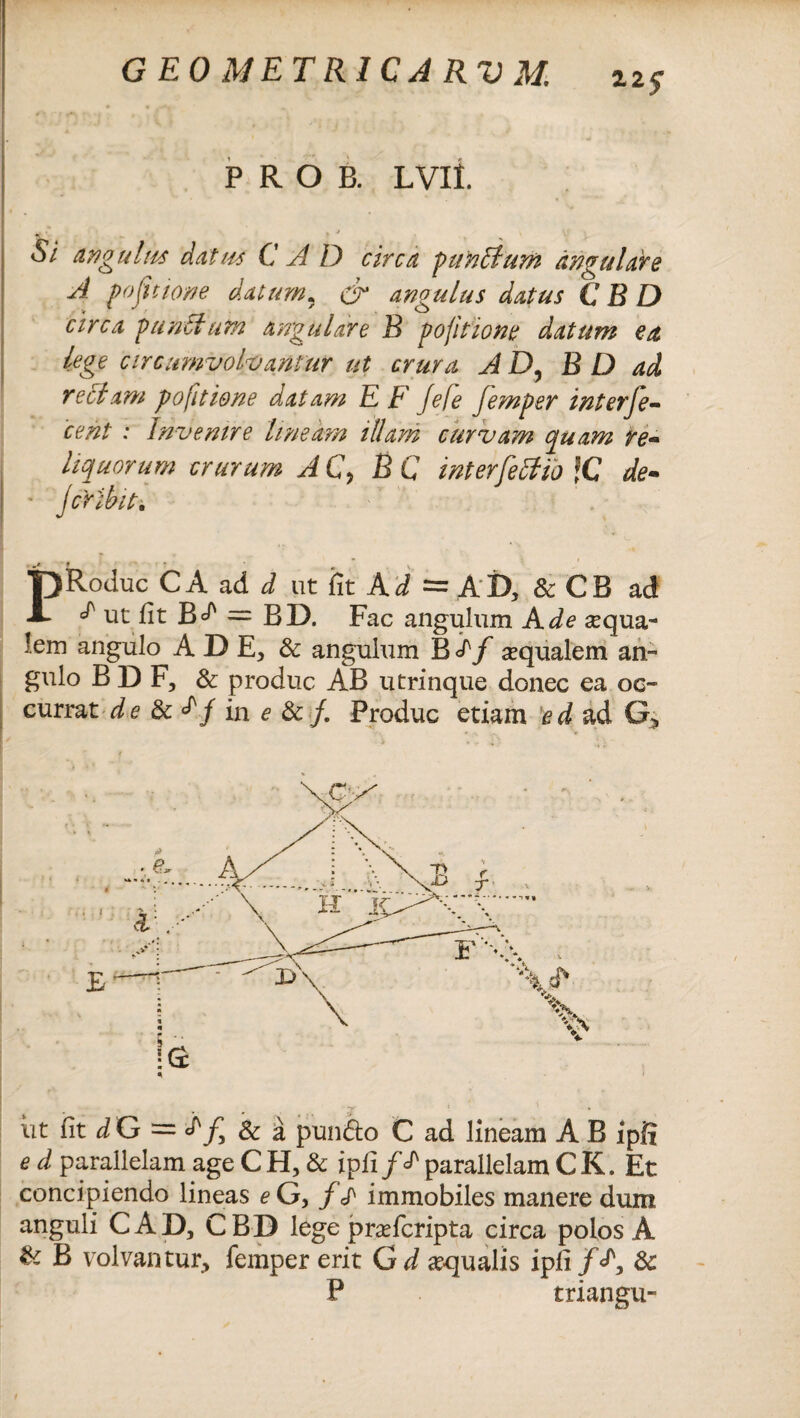 G EO METRICA RV M. 11$ P R O B. LVII. i. i . y v l«' . ^ Si angui ha dat ite C A D circa punitum angulare A po(itione datum. & angulus datus C B D circa p antium angulare B pofitione datum ea lege circumvolvantur ut crura JD, BD ad rectam po [itione datam E E' fele femper interne¬ cent : Invenire lineam illam curvam quam re¬ liquorum crurum AC> BC interfeffib fC de- jcribiti PRoduc C A ad d ut iit Ad = AD, & CB ad ^ ut fit = BD. Fac angulum A de sequa- !em angulo A D E, & angulum B <Pf aqualem an¬ gulo BDF, & produc AB utrinque donec ea oc¬ currat de & in e &/. Produc etiam ed ad G> ut fit d G — jf, & a pun£lo C ad lineam A B ipfi e d parallelam age C H, & i pii f ^ parallelam C K. Et concipiendo lineas eG> f £ immobiles manere dum anguli CAD, CBD lege prasfcripta circa polos A & B volvantur, femper erit G d aqualis ipfi/A &: P triangu-