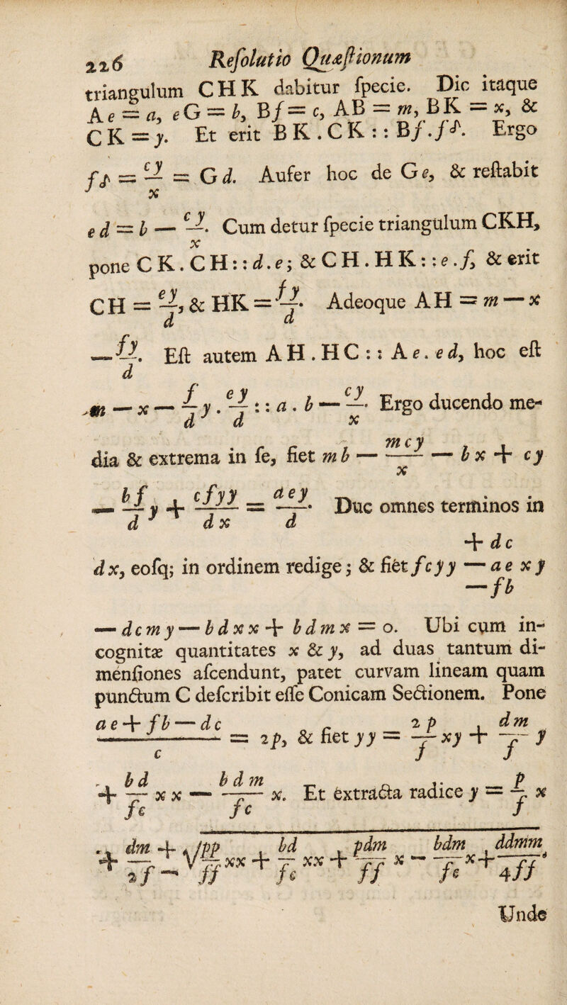 triangulum CHK dabitur fpecie. Dic itaque Ae = a, eG — by B/ = c, AB = *, BK = x, & CK=> Et erit BK.CK::B/./A Ergo f j = H =. G d. Aufer hoc de Ge, & reflabit J x ed = l — cJ-. Cum detur fpecie triangulum CKH, C K. C H:: d.e; & CH.HK:;f./, & erit = —, & HR='v Adeoque AH = m — x pone CH d d m • ll. autem AH.HC:; A e. e dy hoc eft d — x—£y.e-^::a.b — — • Ergo ducendo me- d d x tu c y dia & extrema in fe, fiet m b-b x + cy X h f cfyy cie y __ — v jl Duc omnes terminos m d * d x d + dc dx> eofq; in ordinem redige & fiet fcyy —ae xf -fb — dem y — b d x x -h b d m x “ o. Ubi cum in¬ cognitas quantitates x 3c y, ad duas tantum di- menfiones afeendunt, patet curvam lineam quam pun&um C deferibit efle Conicam Sedionem. Pone 2 p dm : 2py & fiet yy = y- xy + ~j~ y ~~ #• Et tora&a radice >’ = ~ x /c J ae + fb — dc , , b d — x x /* dm A /PP , bd pdm 4* -7, r V77.XX + 7- XX +77^ a/— i/ fc JJ bdm ddmm JeX+4fj‘ Unde