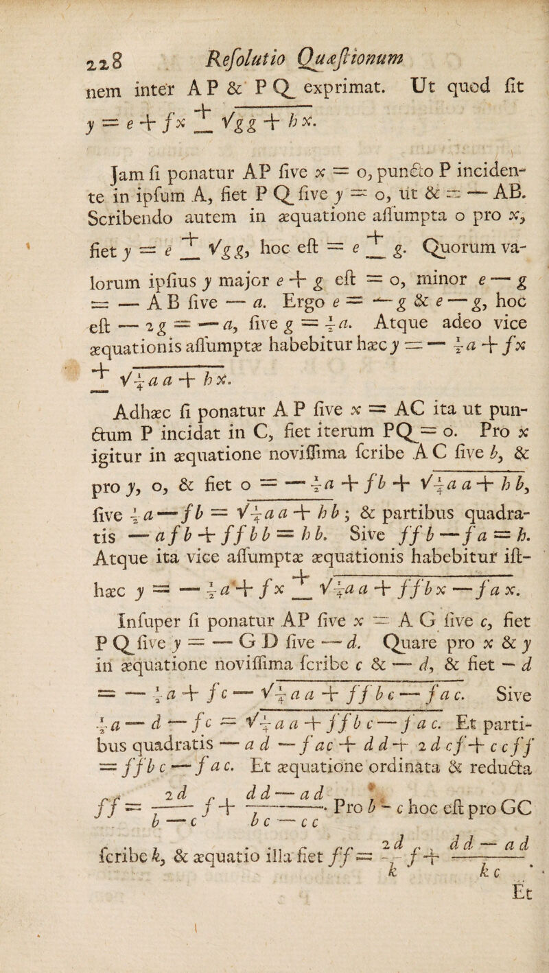 nem inter AP & PQ exprimat. Ut quod fit y = e 4r f% ^ Vg g A h X. ' ■ ' • • ■ ' • di'' • ■ i v - Jam fi ponatur AP five x = o3 puncto P inciden¬ te in ipfum A, fiet P Q_ five y — o, ut & ~ — AB. Scribendo autem in aequatione afiumpta o pro x, _ L. -U fiet y — e 1 Vg g, hoc eit = e ___ g. Quorum va- lorum ipfius y major e + g eft = o, minor e — g ~ —AB five — a. Ergo e= ■*—g $c e — g, hoc eft — 2g = — five g — \ a. Atque adeo vice aequationis alfumptae habebitur haec y — — \-af-fx V fa a A ^ Adhaec fi ponatur A P five x = AC ita ut pun- aum P incidat in C, fiet iterum PQ — o. Pro x igitur in aequatione noviflima fcribe A C five by & pro y, o, & fiet o = —“4^+/^ + ^4^ a~V hb3 five 4 a — f b = Y4 22 a A h b ; & partibus quadra¬ tis — a j b -\r f f b b — h b, Sive //£—fa = h. Atque ita vice affumptae aequationis habebitur ift- ■* p _n '_________ haec y = — f * _ lAp2# ~\r fjbx —/a *• Infuper fi ponatur AP five x — A G five c3 fiet P Qfive y = — G D five — d. Quare pro x & y iri aequatione noviflima fcribe c & *— d, & fiet — d = — 4 a A j c — V— a a A fj b c —• j a c. Sive 4 ci — d — fc~ 1/4 a a A fj b c —fac. Et parti¬ bus quadratis —ad — j ac A dd-r 2 d cj A c c ff = y/£ e — fac. Et aequatione ordinata & re dubia j f = 7-—• y 4—7-• Pro b - c hoc eli pro GC £ —■ c b c — c c fcribe & aequatio illa fiet /f = -- f A ~ k k c Et