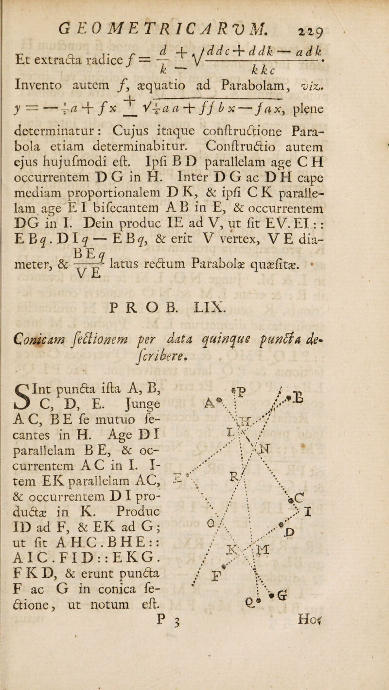 n ,. r d 4- . /ddc -f* ddk —~ a dk Et extracta radice / = — V-* k — Invento autem /, aequatio ad Parabolam, viz» i ——-—-- y — — ~a-\- f x _Va a ffbx — fax, plene determinatur: Cujus itaque conftrudione Para¬ bola etiam determinabitur. Conftrudio autem ejus hujufmodi eft. Ipfi B D parallelam age C H occurrentem DG in H. Inter D G ac D H cape mediam proportionalem D K, & ipfi C K paralle¬ lam age EI bifecantem AB in E, & occurrentem DG in I. Dein produc IE ad V, ut fit EV. EI:: EB^.DIf — EBf, & erit V vertex, V E dia- meter, & latus redtum Parabola quxfitx. ’ P R O B. LIX. Conicum fediionem per data quinque punffia de- fer i be re• Int punda ifta A, B, C, D, E. Junge AC, B E fe mutuo fe- cantes in H. Age D I parallelam B E, St oc¬ currentem AC in I. I- tem EK parallelam AC, & occurrentem D I pro- dudas in K. Produc ID ad F, & EK ad G; ut fit AHC.BHE:: AIC.FID::EKG. F K D, & erunt punda F ac G in conica fe- dione, ut notum eft. Hc<