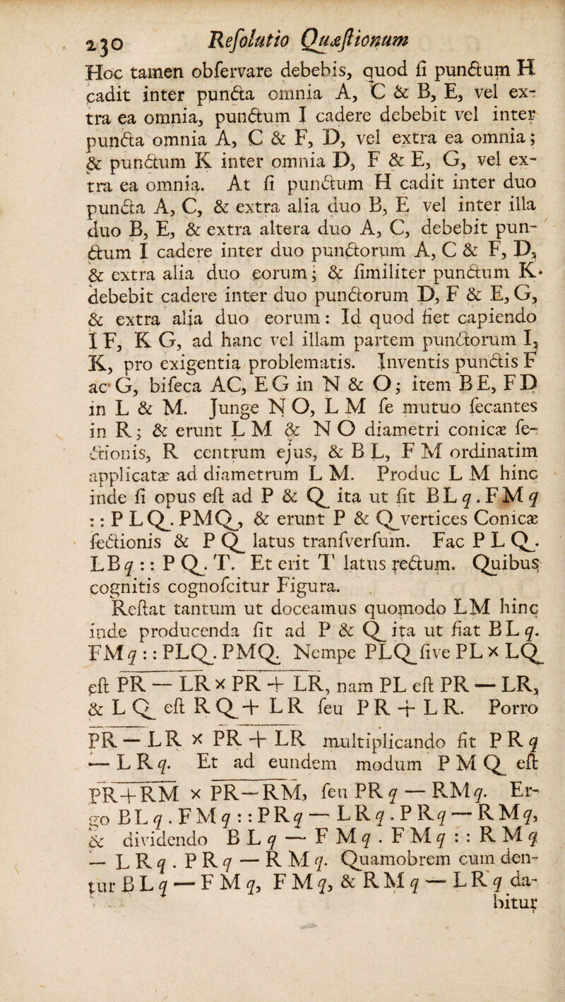Hoc tamen obfervare debebis, quod fi pundum H cadit inter punda omnia A, C & B, E, vel ex¬ tra ea omnia, pundum I cadere debebit vel inter punda omnia A, C & F, D, vel extra ea omnia; & pundum K inter omnia D, F & E, G, vel ex¬ tra ea omnia. At fi pundum H cadit inter duo punda A, C, & extra alia duo B, E vel inter illa duo B, E, & extra altera duo A, C, debebit pun¬ dum I cadere inter duo pundorum A, C & F, D, & extra alia duo eorum; & fimiliter pundum K* debebit cadere inter duo pundorum D, F & E, G, d extra afia duo eorum: Id quod fiet capiendo I F, K G, ad hanc vel illam partem pundorum I, K, pro exigentia problematis. Inventis pundis F ac G, bifeca AC, EG in N & O; item B E, FD in L & M. Junge N O, L M fe mutuo fecantes in R; & erunt LM & NO diametri conicas fe- dionis, R centrum ejus, & B L, F M ordinatim applicata: ad diametrum L M. Produc L M hinc inde fi opus eft ad P & ita ut fit BL^.FM^ :: P LQ_. PMQj, & erunt P & Q_ vertices Comese fedionis & P Q_ latus tranfverfum. Fac P L Q^. LB^r :: P QJ T. Et erit T latus tedum. Quibus cognitis cognofcitur Figura. Reflat tantum ut doceamus quomodo LM hinc inde producenda fit ad P 8c ita ut fiat BL^. FM^ :: PLQh- PMQ^ Nempe PLQ_five PL x LQ^ cft PR — LR x PR -p LR, nam PL eft PR — LR, & L eft R Q^-p LR feu P R -f L R. Porro PR —.LR x PR + LR multiplicando fit PR$ ■— L R c[- Et ad eundem modum P M eft PR+RM x PR— RM, feu PR^ — RM^. Er¬ go BL q . F M q : : P R? — L R q . P R? — R M?, 8c dividendo B L^ — FMf . FMf :: RMf — LR^. P R q — R M q. Quamobrem cum den¬ tur BLj — F M <2, F AI & R AI ^ — LR ^ da¬ bitur < t