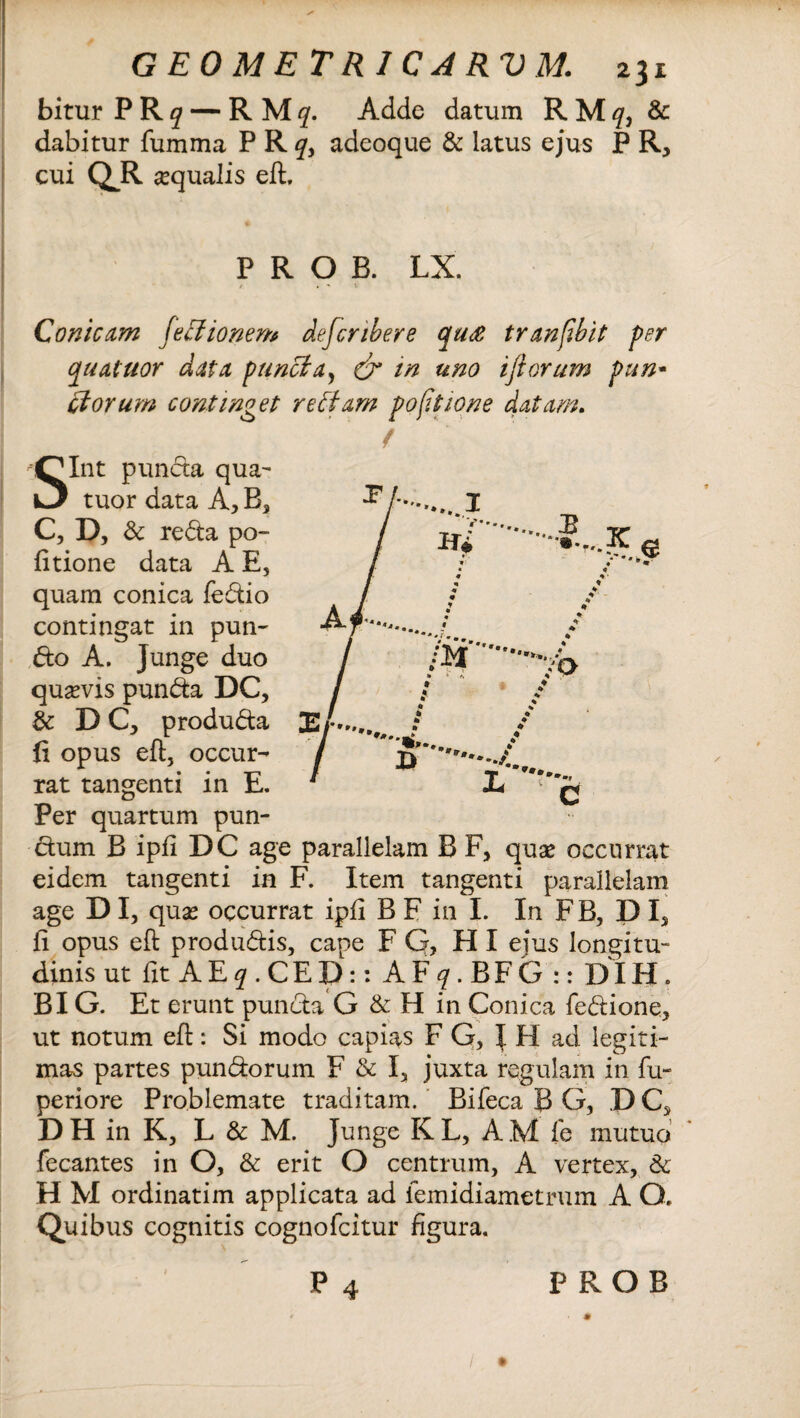 bitur P Rq — RMf. Adde datum R Mq, & dabitur fumma PRf, adeoque & latus ejus P R, cui QR aqualis eft. P R O B. LX. / < ^ Conicam lectionem defcnbere quce tranfibit per quatuor data puncta, & in uno ijtorum pun- diorum continget re fiam po[itione datam. f Sint puncta qua- tuor data A, Bs C, D, & reda po¬ litione data A E, quam conica fedio contingat in puti¬ do A. Junge duo quavis punda DC, & DC, produda fi opus eft, occur¬ rat tangenti in E. Per quartum pun- dum B ipfi DC age parallelam B F, quas occurrat eidem tangenti in F. Item tangenti parallelam age D I, quas occurrat ipfi B F in I. In F B, P I, fi opus eft produdis, cape F Q, H I ejus longitu¬ dinis ut fit A E q . CE D : : A F q . BF G :: DIH. BIG. Et erunt punda G & H in Conica fedione, ut notum eft: Si modo capias F G, J H ad legiti¬ mas partes pundorum F & I, juxta regulam in fu- periore Problemate traditam. Bifeca B G, .D C, D H in K, L & M. Junge K L, A M fe mutuo fecantes in o, & erit o centrum, A vertex, & H M ordinatim applicata ad iemidiametrum A O. Quibus cognitis cognofcitur figura. P 4 P R O B * ✓