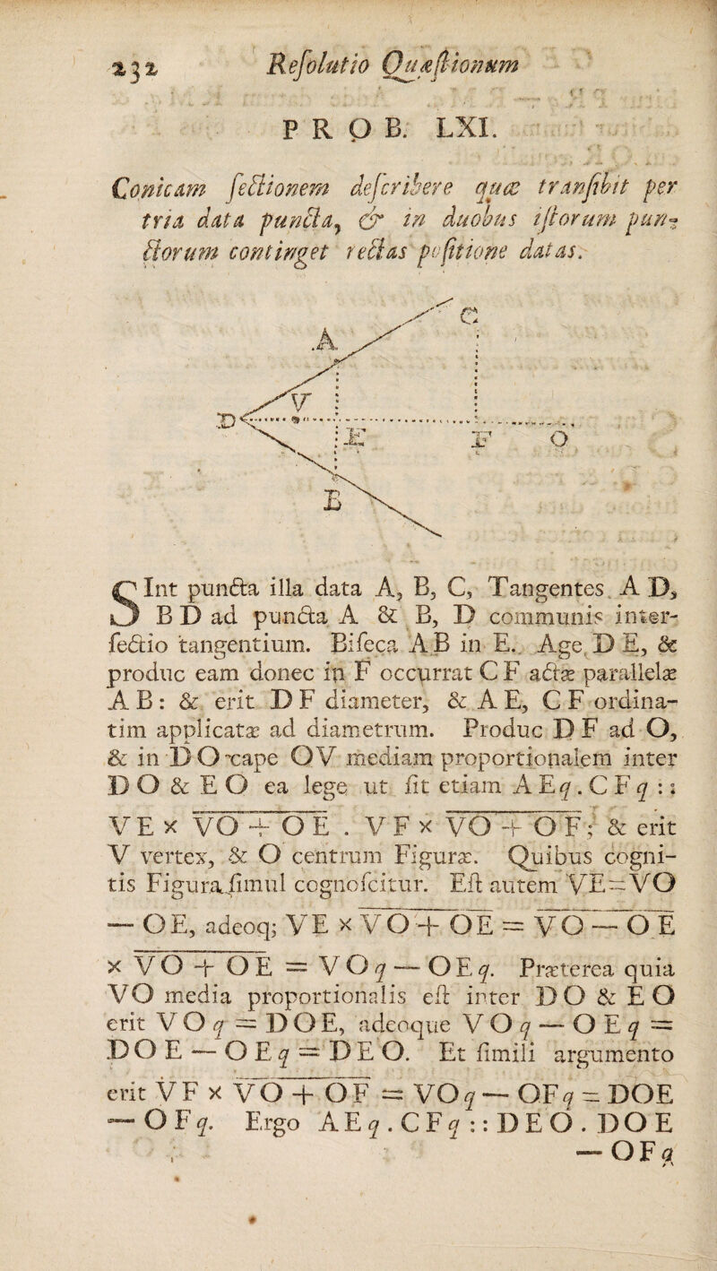 % % % Refolutio Qua (Itonum I ' j . , ; ' - ■ __ f.! 0 . • PROB. LXI. • , , ? - - - > ■> .« • ,. 1- X «. Conicam fe ilio nem defcrihere quae trmfibit per tria data puncta7 & in duobus iftorum pun¬ itorum continget re Has po(itione datas. Sint pundta illa data A, B, C, Tangentes A D* B D ad pun&a A & B, D communis inter¬ fectio tangentium. Bifeca AB in E. Age,DE, & produc eam donec in F occurrat C F a dias parallelae A B : & erit D F diameter, & A E, C F ordina¬ rim applicatas ad diametrum. Produc D F ad O, & in D Oxape OV mediam proportionalem inter DO & E O ea lege ut iit etiam A JLq . C f q : i VE X VOTcJE . V F X VOToT& erit V vertex, & O centrum Figuras. Quibus cogni¬ tis Figurajimul cognofcitur. Efl autem VE—VO — OE, adeoq; VE x VOTOE = VO^OE x VO i OE = VO/j —OEf. Praterea quia VO media proportionalis efl: inter DO & EO erit V O q == D O E, acleoque V O q — O E q = D O E — O E q = J) E O. Et fimili argumento erit VFx VIJTOF ^ VO q— QF q = DOE ~ OFq. Ergo AE?.CF?::DEO.DOE — OFa >' i