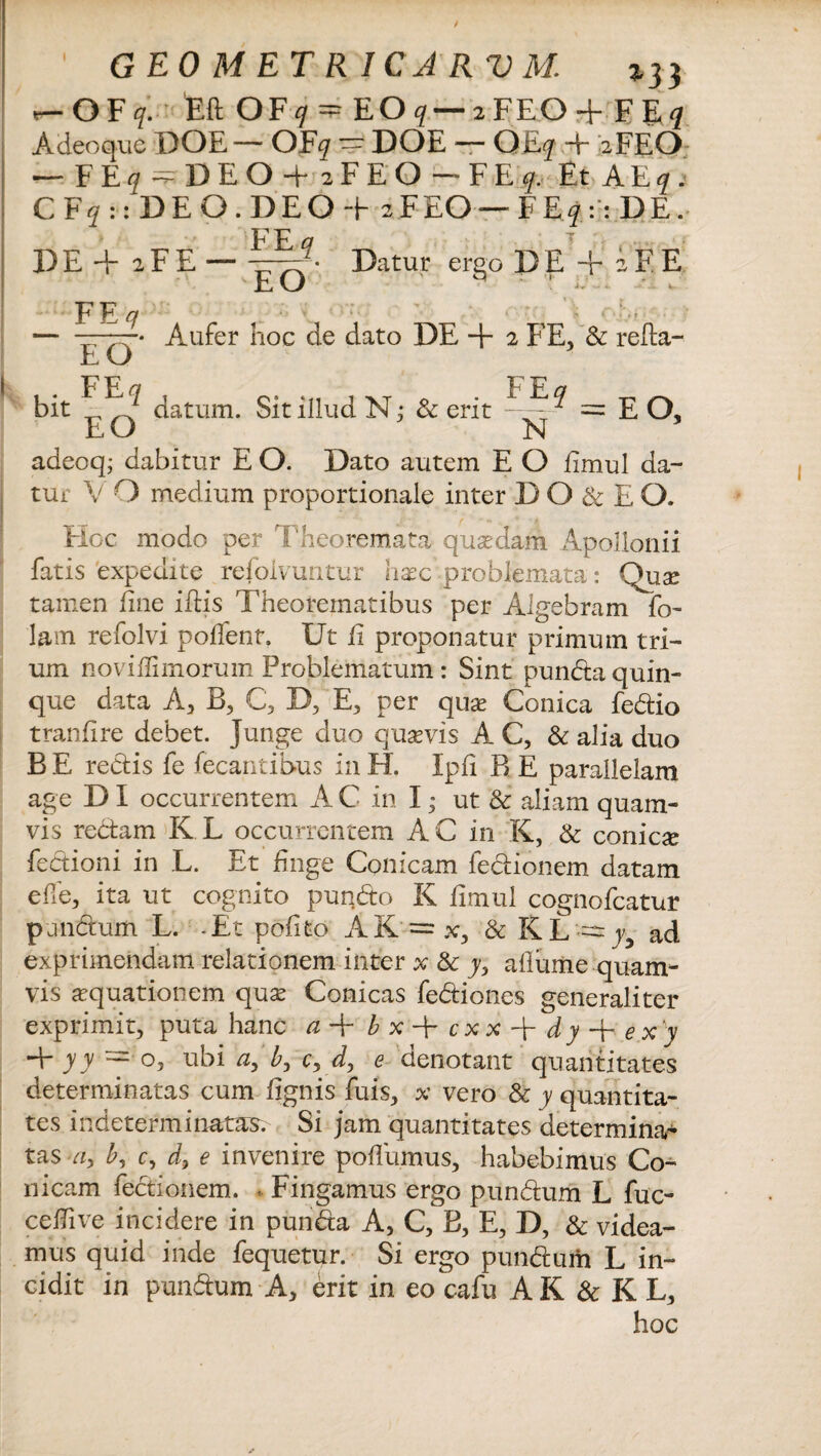 / GEOMETRICARUM. 133 «-OF q. Eft OF cj = EO q— 2FEO + F E<7 Adeoque DOE — OF^r — DOE — O HLq + 2FEO — FEjf^DEOi 2 F E Q — FEf Et A E f .• CF?::'DEO.DEO+ 2FEO— FE?::DE. DE + iFE — FE q EO . ' \ : T 'V .... - *: Datur ergo D E + i F E FE? E O Aufer hoc de dato DE + 2 FE, & refta- datum. Sit illud N; & erit FE? N adeoq; dabitur E O. Dato autem E O iimul da¬ tur V O medium proportionale inter D O & E O. EIoc modo per Theoremata quadam Apollonii fatis expedite refoivuntur hac problemata: Qux tamen fine ifbis Theorematibus per Aigebram fo- lam refolvi poffent. Ut ii proponatur primum tri¬ um noviilimorum Problematum : Sint punda quin¬ que data A, B, C, D, E, per quae Conica fedio tranfire debet, junge duo quaevis A C, & alia duo B E redis fe fecaritibus in H. Ipfi B E parallelam age D I occurrentem A C in I; ut & aliam quam¬ vis redam K L occurrentem A C in K, & conica fedioni in L. Et finge Conicam fedionem datam ede, ita ut cognito pundo K iimul cognofcatur pandum L. -Et pofito AK = x, & I(L — yy ad exprimendam relationem inter x & y> allume quam¬ vis aquationem quse Conicas fediones generaliter exprimit, puta hanc a T b x c x x d y + e x 'y 4- yy ==■ o, ubi ay b, c, d, e denotant quantitates determinatas cum lignis fuis, x vero & y quantita¬ tes indeterminatas. Si jam quantitates determina¬ tas a, b, c, e invenire poilumus, habebimus Co¬ nicam fedionem. Fingamus ergo pundum L fuc- ceiTive incidere in punda A, C, B, E, D, & videa¬ mus quid inde fequetur. Si ergo pundum L in¬ cidit in pundum A, erit in eo cafu AK&K L, hoc