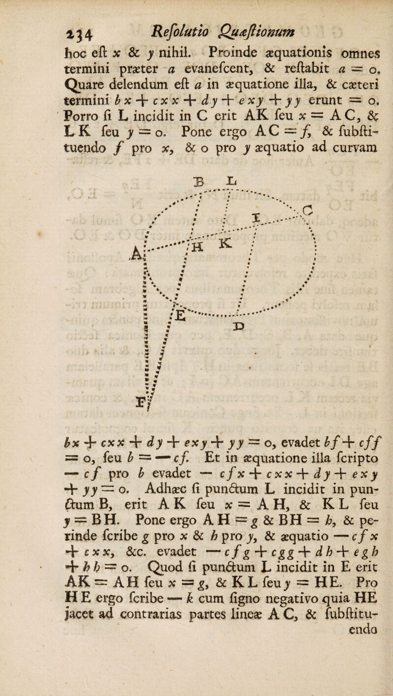 hoc eft x & y nihil. Proinde aequationis omnes termini praeter a evanefcent, & reflabit a = o. Quare delendum eft a in aequatione illa, & caeteri termini bx^cxx + dy + exy + yy erunt = o. Porro fi L incidit in C erit AK feu x = AC, & L K feu y = o. Pone ergo AC = /j & fubfti- tuendo / pro x, & o pro jr aquatio ad curvam bx + cxx + dy + £xj> + ^7 = 0, evadet &/+ c// = o, feu b = — c/ Et in aequatione illa fcripto — c/ pro b evadet — cfx^cxx^rdy-^exy + J7 = o. AdhaeC fi pundum L incidit in pun- dum B, erit A K feu x = A H, & K L feu l = BH. Pone ergo A H = g & BH = /?, & pe¬ rinde fcribe g pro x & h pro yy & aequatio — c / x + cxxy &c. evadet — cfg + cgg-^r dh + egh + h h =* o. Quod fi pundum L incidit in E erit AK = AH feu x = g, & K L feu y = HE. Pro H E ergo fcribe — k cum figno negativo quia HE jacet ad contrarias partes lineae A C, & fubftitu- endo