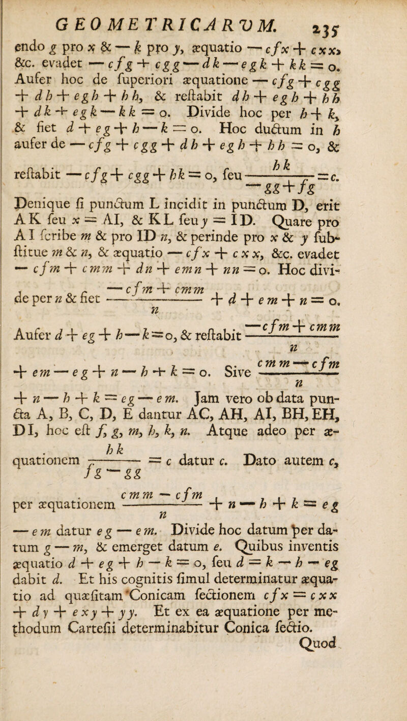 GEO METRICARVM. z3S endo g pro * & — £ pro y, aquatio -c/x+ax» &c. evadet —cfg -+■ cgg — dk — egk + kk=z0. Aufer hoc de fuperiori aquatione — cfg + cgg + dh + egh f h h, & reflabit dh-fegh-^hh 4- dk -t- egk — kk =0. Divide hoc per h -f k> & fiet d 4“ e g 4~ h — k — o. Hoc du&um in h aufer de — cfg -Vcgg-Ydh-^eghfhh^zo, & reflabit — cfg 4- cgg 4- hk = o, feu -——- = c. — M+Jg Denique fi pundlum L incidit in pun&um D, erit A K. feu x = AI, & K L feu y = I D. Quare pro AI feribe w & pro ID n, & perinde pro x & y fub* flitue m & & aquatio — c/x + cxx, &c. evadet — cjmfr cmmf' dnf-emn~fnn~o. Hoc divi- de per n & fiet f d f e mn — o. n Aufer d f e g-{- h — k^o, & reflabit ——^ ^ n , , 7 , 7 ___ c. cmm — cfm + — e g 4~ # — £ -b £ = o. bive --— n 4- n — h 4“ k = eg — em. Jam vero obdata pun- &a A, B, C, D, E dantur AC, AH, AI, BH, EH, DI, hoc eft f g, m3 /;, k, n. Atque adeo per x~ quationem = c datur c. Dato autem c. per aequationem---4«— h -{• k = e g — em datur e g — em. Divide hoc datum per da¬ tum g — m> & emerget datum e. Quibus inventis aequatio d 4* eg 4 h — & = o, feu d = k — h —* eg dabit d. Et his cognitis fimul determinatur aequa¬ tio ad quafitam'Conicam feclionem cfx~cxx -d-dy + exy + yy. Et ex ea aequatione per me¬ thodum Cartefii determinabitur Conica fe&io. Quod.