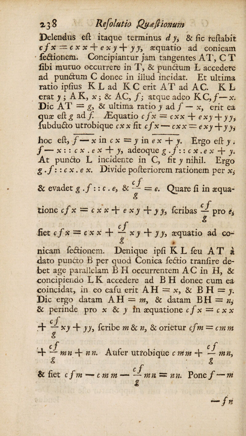 Delendus efl itaque terminus d y± & fic reflabit cfx — cxx-fexy^ryy> aquatio ad conicam fedionem. Concipiantur jam tangentes AT', C T fibi mutuo occurrere in T, & pundum L accedere ad pundum C donec in illud incidat. Et ultima ratio ipfius K L ad K C erit A T ad A C. K L erat y ; A K, x; & AC, f; atque adeo KQ/—x. Dic AT = g, & ultima ratio y ad f —■■ x, erit ea quae efl g ad f Jiquatio cfx = cxx -f exy + yyt jubdudo utrobique cxx fit cfx — cxx~exy-fyyi hoc efl, f — x in c x = y in e x -\- y. Ergo efl y . f — x : : c x . e x + y, adeoque g .f:: c x .e x + y. At pundo L incidente in C, fit y nihil. Ergo ■ S-f :: c x. e x. Divide pofleriorem rationem per x,- cf Sc evadet g.f ::c .e, & — = e. Quare fi in aequa- g tione cfx ~cxx*\-exy+yys fcribas — pro ** cf g fiet c/x = c x x -I—- x y + y y, aquatio ad co~ g nicam fedionem. Denique ipfi K L feu A T a dato pundo B per quod Conica fedio tranfire de¬ bet age parallelam B H occurrentem AC in H, & concipiendo L K accedere ad B H donec cum ea coincidat, in eo eafu erit AH — x, & BH =j. Dic ergo datam AH = ^, & datam BH = % & perinde pro x & y in aequatione cfx = cxx cf .+ xy T yy> fcribe m & ny & orietur cfm = cmm c fi c f + “ mn + nn. Aufer utrobique cmm — mn, g ' r g c f & fiet cfm c m m-- mn = ntii Pone/ — m fn t