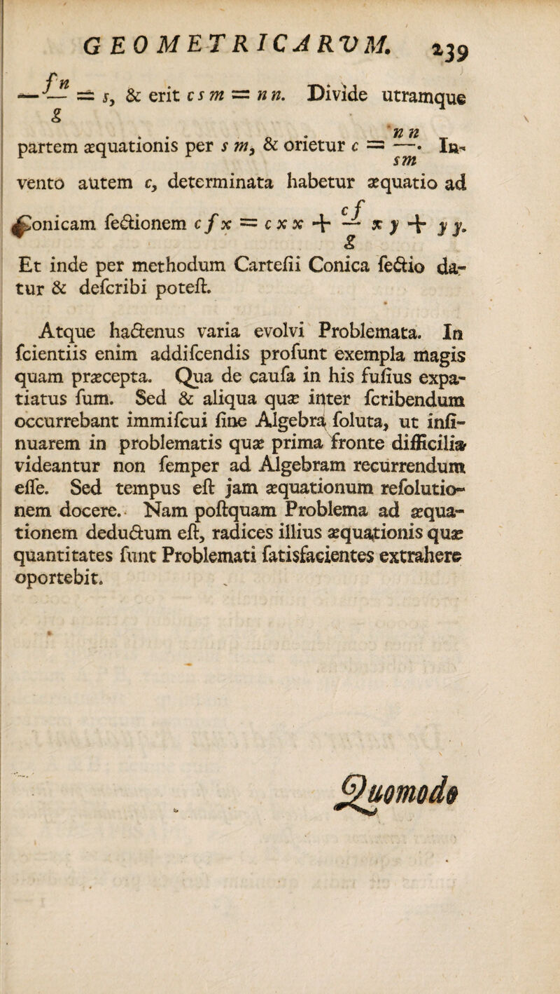 vento autem c, determinata habetur squatio ad £ f ^onicam fe&ionem c/x = + j Et inde per methodum Cartefii Conica feftio da¬ tur & defcribi poteft. Atque ha&enus varia evolvi Problemata. In fcientiis enim addifcendis profunt exempla magis quam praecepta. Qua de caufa in his fuiius expa- tiatus fum. Sed & aliqua quse inter fcribendum occurrebant immifcui line Algebra foluta, ut infi- nuarem in problematis qu# prima fronte difficilia videantur non femper ad Algebram recurrendum efle. Sed tempus eft jam aequationum refolutio- nem docere. Nam poftquam Problema ad aqua¬ tionem dedu&um eft, radices illius aquationis qua* quantitates funt Problemati fatisfacientes extrahere oportebit.