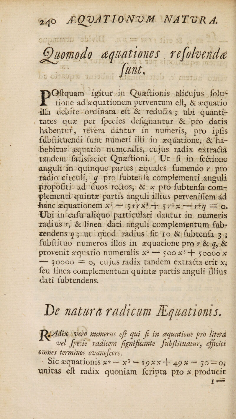 a40 AQUATIONUM NATURA. POftquam igitur in Quaeflioras alicujus folxp- tione ad aquationem perventum eft, & aquatio illa debite ordinata efl: & reducia; ubi quanti- tates quae per fpecies defignantur & pro datis habentur, revera dahtur in numeris, pro ipfls fubftittieiidi funt numeri illi in aequatione, & ha¬ bebitur aequatio numeralis, cujus radix extrada tandem fatisfaciet Quaeftioni. Ut fi in fedione anguli in quinque partes aequales fumendo r pro radio circuli, q pro fubtetifa complementi anguli propofiti ad duos redos, & x pro fubtenfa com¬ plementi quintae partis anguli illius perveniffem ad hanc aequationem x5 5 rrx} + 5 r*x — r*q = o. Ubi in cafu aliquo particulari dantur in numeris radius r, & linea dati anguli complementum fub- tendens q ; ut quod radius lit 10 & fubtenfa 3 ; fubftituo numeros illos in aquatione pro r & qy & provenit aequatio numeralis x5 — 500 x3+ 50000 x — 30000 = o, cujus radix tandem extrada erit x, feu linea complementum quinta partis anguli illius dati fubtendens. De natum radicum Mquationis. 'fgAdix verd numerus efl qui fi in aquatione pro liter(X vel fpecie radicem fignificante fubftituatur, efficiet omnes terminos evanefeere. Sic aequationis x^ — x3 — ipxx ■+ 49 x — 30 — o>