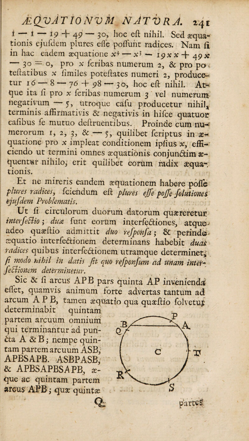 i — i — 19 -i- 49 — 3°> hoc eft nihil. Sed aqua¬ tionis ejufdem plures ede poffunt radices. Nam ii in hac eadem aequatione x4 — x5 ■— ipx x + 49 x* — 3° ~ °> pro x fcribas numerum 2, & pro pa ¬ tefiat ibus x flmiles poteflates numeri 2, produce¬ tur 16 — 8 — 76 4- p8 — 30, hoc eft nihil. At¬ que ita fi pro x fcribas numerum 3 vel numerum negativum — 5, utroque cafu producetur nihil* terminis affirmativis & negativis in hifce quatuor cafibus fe mutuo deflruentibus. Proinde cum nu-«v merorum 1, 2, 3, &.— 5, quilibet fcriptus in x■* quatione pro x impleat conditionem ipfius x, effi¬ ciendo ut termini omnes aequationis conjun&im se¬ quentur nihilo^ erit quilibet eorum radix sequam tionis. Et ne mireris eandem aequationem habere pof& plures radices, (ciendum eft plures ejfe pojfe foluiiones ejufdem Problematis. Ut fi circulorum duorum datorum quereretur interfeElio; dux funt eorum interfectiones^ atque> adeo quaffiio admittit duo refponfa; & perinde aquatio interfectionem determinans habebit duas: radices quibus interfectionem utramque determinet^ fi 'modo nihil in datis ft cjuo refponfum ad unam inter- fe Bionem determinetur. Sic & fi arcus APB pars quinta AP invenienda' eflet, quamvis animum forte advertas tantum ad arcum APB, tamen aequatio qua quaeftio folvetug determinabit quintam partem arcuum omnium qui terminantur ad pun- Cta A & B; nempe quin¬ tam partem arcuum ASB, APBSAPB. ASBPASB; & APBSAPBSA PB, se¬ que ac quintam partem arcus APB; quae quintas