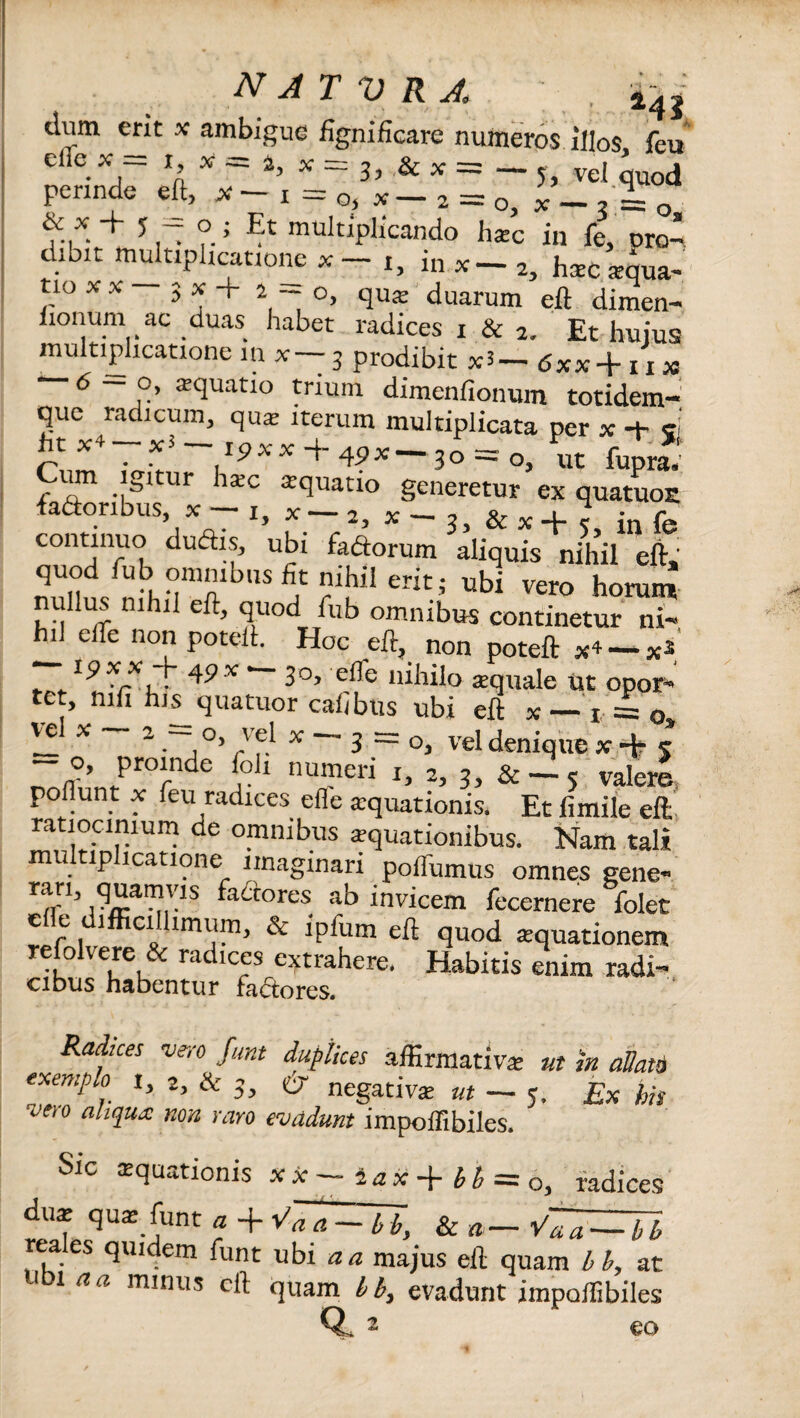 natvra ; . ±41 dum erit x ambigue fignificare numeros illos feu cire x = i x = 4, * = 3, & ^ = - 5 vel * od perinde eft, x - i = Gj * _ 2 _ 0> x _ % Q Et rnudiplicando hac in fe, oro* dibit multiplicatione x t, in x-2, hac aqua¬ tio XX 3 * + 2 ~ °> qute duarum eft dimen- iionum ac duas habet radices i & 2. Et hujus multiplicatione in x— 3 prodibit x3 — <5*x+ 11 M 6 — o, aquatio trium dimenfionum totidem- que radicum, qua iterum multiplicata per x -t- ei htx4 xJ— ipxx + 4px—30=:o, ut fupra. um igitur hac aquatio generetur ex quatuoE fa&oribus, x — 1, x — 2, x — , & x ^ j f continuo ductis, ubi fa&orum aliquis nihil eft, quod fub omnibus fit nihil erit; ubi vero horum nullus nihil eft, quod fub omnibus continetur ni¬ hil efle non poteli. Hoc eft, non poteft x4 — 19XX fi 49x 30, efle nihilo aquale ut opor- tet, mfi his quatuor caiibus ubi eft x — 1 = 0 x 20> /f/ x 3 — 0, vel denique x-ft 5 - o, proinde foli numeri 1, 2, 3, & — < valere poliunt x feu radices efl'e aquationis. Et fimile eft ratiocinium de omnibus aquationibus. Nam tali multiplicatione imaginari polfumus omnes gene- ran, quamvis factores ab invicem fecernere folet efle difficillimum, & ipfum eft quod aquationem refolvere & radices extrahere. Habitis enim radi¬ cibus habentur factores. Radices vero funt duplices affirmativa ut in aVatb exemplo I, 2, & 3, w negativa ut — 5. Ex his ceto aliqua: non raro evadunt impoffibiles. Sic aquationis xx-iax + bb = o, radices dua qua funt a + Vaa — bb, & a— V^a — bb rea es quidem funt ubi aa majus eft quam bb, at