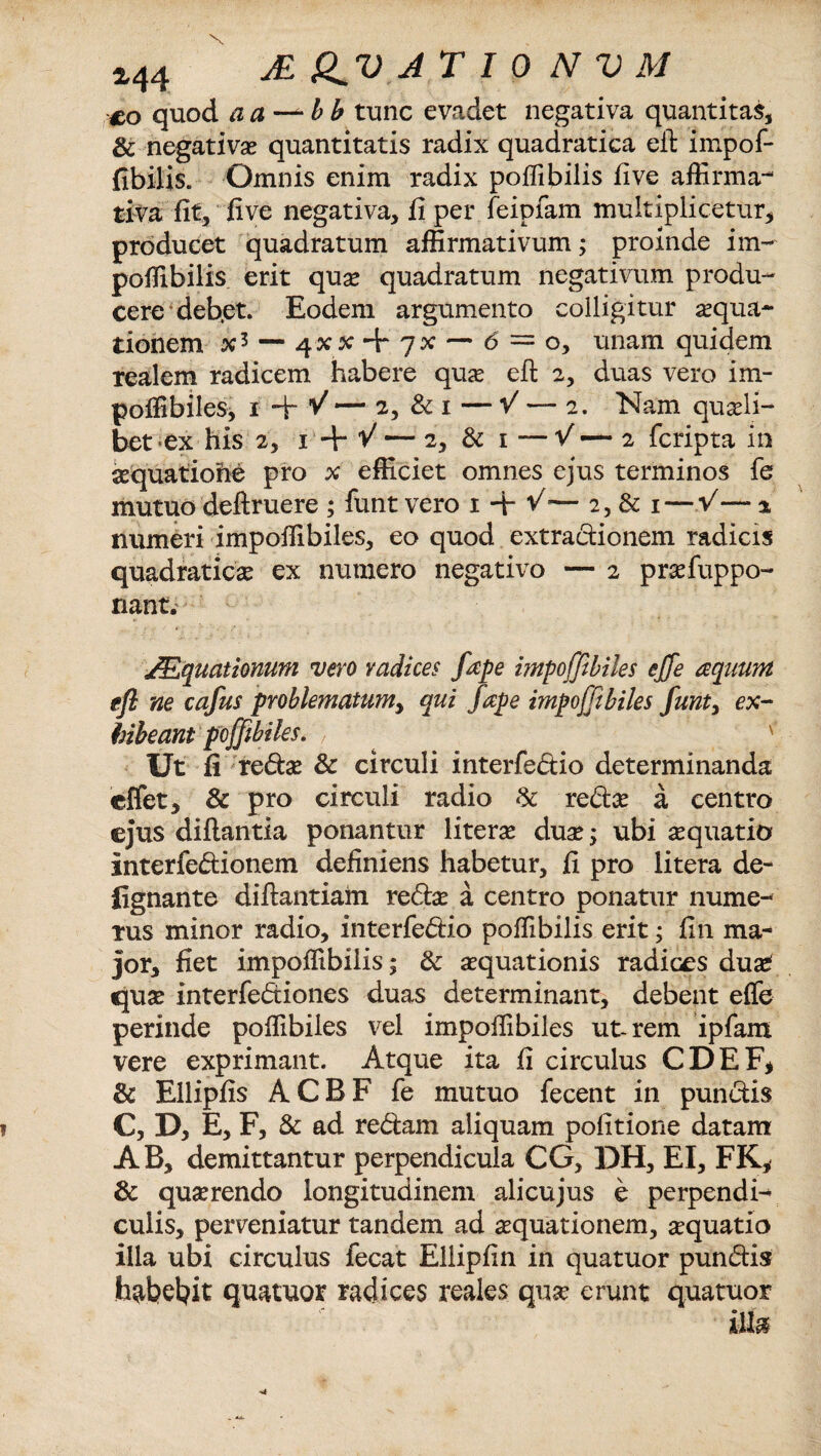 M4 MQ^VATIONVM co quod aa-^bb tunc evadet negativa quantitas, & negativas quantitatis radix quadratica eit impof- fibilis. Omnis enim radix poffibilis five affirma¬ tiva fit, five negativa, fi per feipfam multiplicetur, producet quadratum affirmativum; proinde im~ poffibilis erit qua* quadratum negativum produ¬ cere deb.et. Eodem argumento colligitur aqua¬ tionem — <5 = o, unam quidem realem radicem habere quas efl; 2, duas vero im- poffibiles, 1 + V — 2, & 1 — V — 2. Nam quasli¬ bet* ex his 2, 1 + V — 2, & 1 -—V — 2 fcripta in aequatione pro x efficiet omnes ejus terminos fe mutuo deftruere ; funt vero 1 + V’— 2, & 1 — V— * numeri impoffibiles, eo quod extractionem radicis quadraticas ex numero negativo — 2 prsefuppo- nant. JEquationum vero radices fape impoffibiles effe aquum efl ne cafus problematum^ qui fape impoffibiles funt, ex¬ hibeant pcffibiks. Ut fi redse & circuli interfedio determinanda cffet, & pro circuli radio & re&as a centro ©jus diftantia ponantur literas du£; ubi aquatio interfectionem definiens habetur, fi pro litera de- {ignante diftantiahi redtas a centro ponatur nume¬ rus minor radio, interfedio poffibilis erit; fin ma¬ jor, fiet impoffibilis; & aequationis radices du£ quae interfediones duas determinant, debent effe perinde poffibiles vel impoffibiles ut-rem ipfam vere exprimant. Atque ita fi circulus CDEF* & Ellipfis ACBF fe mutuo fecent in punctis C, D, E, F, & ad redam aliquam politione datam AB, demittantur perpendicula CG, DH, EI, FK, & querendo longitudinem alicujus e perpendi¬ culis, perveniatur tandem ad aequationem, aquatio illa ubi circulus fecat Ellipfin in quatuor pundis habebit quatuor radices reales qua* erunt quatuor illa
