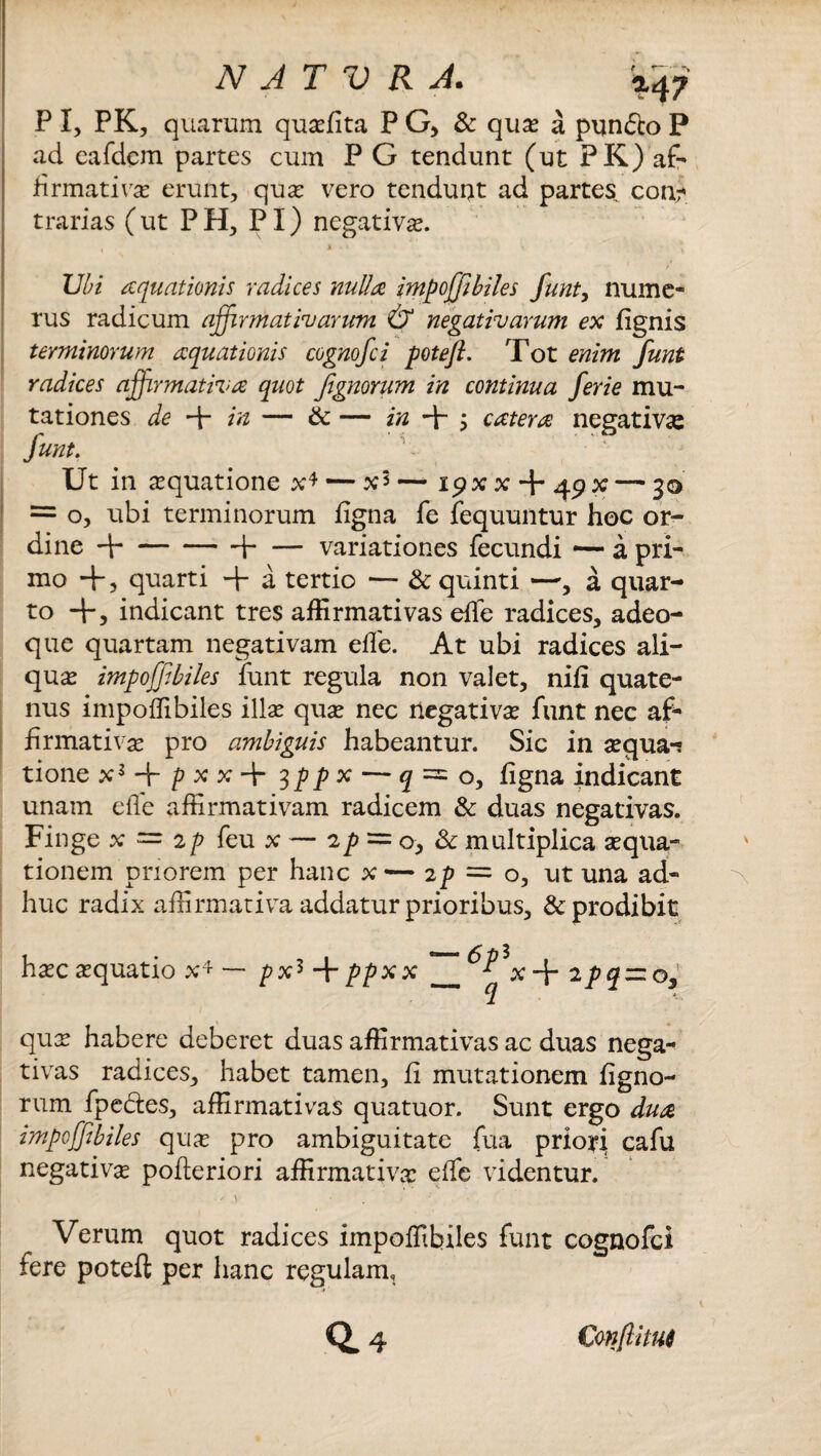 P I, PK, quarum quaefita PG, & quae a pun&o P ad cafdem partes cum P G tendunt (ut PK) af¬ firmativas erunt, quas vero tendunt ad partes con- trarias (ut PH, PI) negativas. Ubi aquationis radices nulla impoffibiles funt, nume¬ rus radicum affirmativarum & negativarum ex {ignis terminorum aquationis cognofci poteft. Tot enim funt radices affirmativa quot Jignorum in continua ferie mu¬ tationes de + in — & — in -p ; catera negativa: funt. Ut in asquatione x4 — x5 — ip x x + 49x — 30 = o, ubi terminorum figna fe fequuntur hoc or¬ dine d-1-variationes fecundi —- a pri¬ mo -p, quarti + a tertio — & quinti —, a quar¬ to -p, indicant tres affirmativas efle radices, adeo- que quartam negativam efle. At ubi radices ali¬ quas impoffibiles funt regula non valet, nifi quate¬ nus impoffibiles illas quae nec negativas funt nec af¬ firmativa pro ambiguis habeantur. Sic in asqua-s tione x3 -p p x x -p 3ppx — ^ = 0, figna indicant unam efle affirmativam radicem & duas negativas. Finge x = 2p feu x — 2^ = 0, & multiplica aequa¬ tionem priorem per hanc x — 2^ = 0, ut una ad¬ huc radix affirmativa addatur prioribus, & prodibit haec aequatio x4 —* pxs -p ppx x_^^x -p 2pq — os quas habere deberet duas affirmativas ac duas nega¬ tivas radices, habet tamen, fi mutationem figno- rum fpe&es, affirmativas quatuor. Sunt ergo dua impoffibiles quae pro ambiguitate fua prioyi cafu negativae pofteriori affirmativas effe videntur. Verum quot radices impoffibiles funt cognofci fere poteft per hanc regulam. Conflitu$
