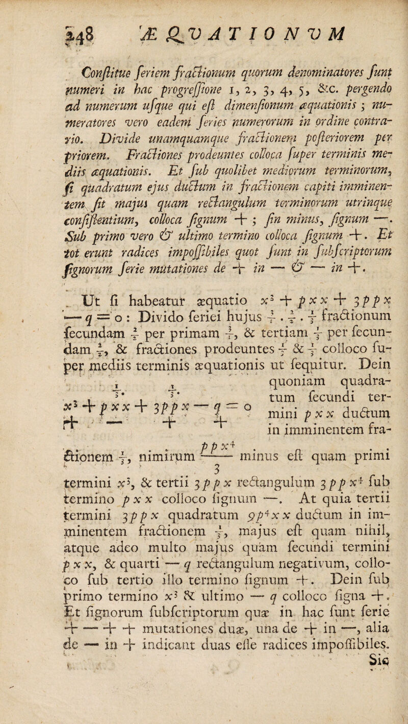 Conftitue fer i em fraclionum quorum denominator es fiunt numeri in hac progrefjione i, 2, 3, 4, 5, &c. pergendo ad numerum ufque qui e/i dimenfionum aquationis ; nu¬ meratores vero eadem feries numerorum in ordine contra- p0. Divide unamquamque fraBionera pofieriorem per priorem. FraBiones prodeuntes colloca fuper terminis me¬ diis aquationis. Et fuh quolibet mediorum terminorum, fi quadratum ejus duBum in fracrionem capiti imminen¬ tem fit majus quam reBangulum terminorum utrinque conjifimtium, colloca fignum + ; fin minus, fignum —. Sub primo vero & ultimo termino colloca fignum +. Et tot erunt radices impofjibiles quot junt in fubfcriptorum fignorum fierie mutationes de dr in — & — in + . . Ut fi habeatur aquatio p x x + 3PPX —3 = 0: Divido feriei hujus 4-. fi. j- fractionum fecundam per primam i? Bc tertiam j- per fecun¬ dam 4, & fractiones prodeuntes j- 8c f colloco fu- pep mediis terminis aquationis ut fequitur. Dein , quoniam quadra- . , , T‘ , T* tum fecundi ter- ¥ XX ^¥1. X IT ^ mini p x x dudtum ^ ‘ ‘ in imminentem fra- T . . ppx* . thonem f, nimirum —— minus eit quam primi 3 termini x5, Bc tertii 3ppx redangulum 3 pp x* fub termino p x x colloco fignum —. At quia tertii termini 3 ppx quadratum 5?x x dudum in im¬ minentem fradionem /, majus eft quam nihil, atque adeo inulto majus quam fecundi termini p x x, & quarti — q redangulum negativum, collo¬ co fub tertio illo termino fignum +. Dein fub primo termino x5 !*£ ultimo — q colloco figna Et fignorum fubfcriptorum qua in hac funt ferie a-Hr -4- mutationes dua, una de A- in —, alia de — in + indicant duas dfe radices impoffibiles. . * Sic