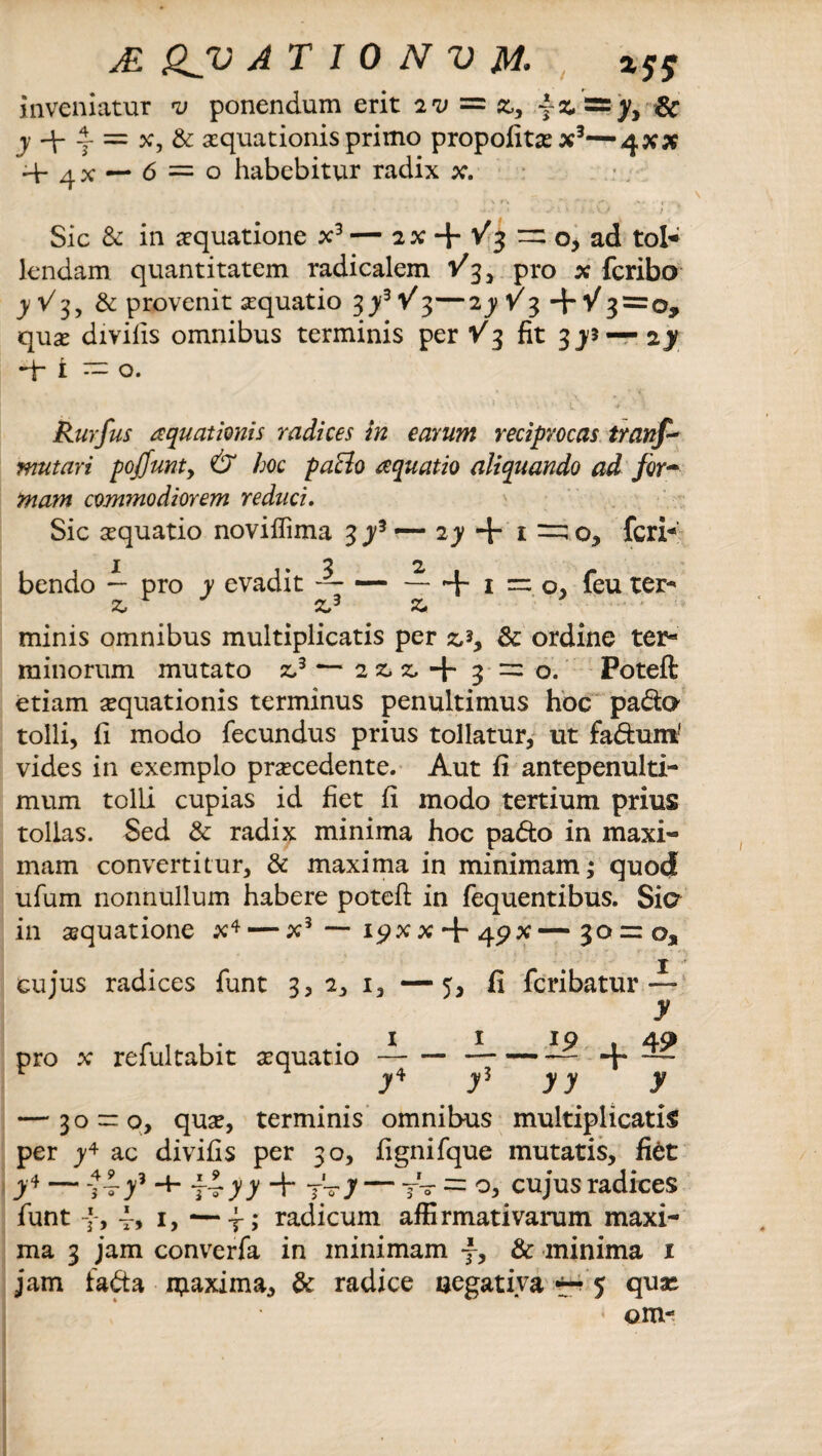 inveniatur v ponendum erit iv = z, ~ & j + y = x, & aquationis primo propolitax3—4x5«? 4- qx — 6 = 0 habebitur radix x. Sic & in aquatione x3 — 2 x + V3 =2 o, ad tol* lendam quantitatem radicalem /35 pro x fcribo yV3, & provenit aquatio 3y3V%—2jy +•/3=0, qua divilis omnibus terminis per Y3 fit 3 ys — zy -f 1 ~ o. Rurfus aquationis radices in earum reciprocas trans¬ mutari pojjunty & hoc patio aquatio aliquando ad for~ mam commodiorem reduci. Sic aquatio noviflima 3 y3 — iy + 1 feri* x 2 2 bendo — pro y evadit — — — +1=0, feu ter- z, zj z. minis omnibus multiplicatis per & ordine ter- minorum mutato z,3 — 2 z, z, + 3 =0. Poteft etiam aquationis terminus penultimus hoc pada tolli, li modo fecundus prius tollatur, ut fadum1 vides in exemplo pracedente. Aut fi antepenulti¬ mum tolli cupias id fiet fi modo tertium prius tollas. Sed & radix minima hoc pado in maxi- mam convertitur, & maxima in minimam; quod ufum nonnullum habere poteft in fequentibus. Sia in aquatione x4 — x3 — i<?xx + 4px—30 = 03, cujus radices funt 3, 2, i, — 5, fi feribatur — y pro x refultabit aquatio —-—-— + — y4 j3 yy y — 30 = 0, qua, terminis omnibus multiplicatis per y+ ac divifis per 30, fignifque mutatis, fi$t J4 — •+■ ¥yy + 7yJ ~ r~ = O, cujus radices funt f, 1, —-f; radicum affirmativarum maxi¬ ma 3 jam converfa in minimam f, & minima 1 jam fada ijiaxima, & radice negativa 5 qua * om-