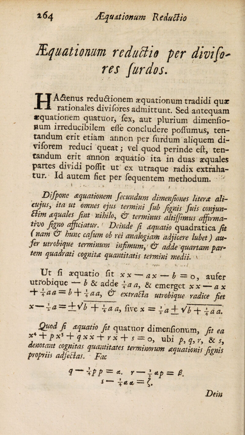 Eqnationum reduU10 per dwif-o- res [ardos. TTAxenus redu<5Honem aequationum tradidi qua? rationales divi fores admittunt. Sed antequam «quatrionem quatuor, fex, aut plurium dimenfio- Uum irreducibilem ede concludere pofiumus, ten- tandum erit eti&iii aftncn per furdum aliquem di¬ vitarem reduci queat; Vel quod perinde eft, ten- tandum erit annon aquatio ita in duas aequales partes dividi poffit ut ex utraque radix extraha¬ tur. Id autem fiet per fequentem methodum.  .i -. . » . .. • '••• ■ «• • V * , « Difpone aquationem fecundum dimenjiones Utera ali- cujus, ita ut omnes ejus termini fub figitis fuis conjun- 'tm aquales fint nihilo, & terminus altiffimus affirma¬ tivo fimo afficiatur. Deinde fi aquatio quadratiea Jit ( nam & hunc cafum ob rei analogiam adjicere lubet) au¬ fer utrobique terminum infimum, & adde quartam par¬ tem quadrati cognita quantitatis termini medii. • '■ ' '/r. / v... Ut fi aquatio fit x x — a x — b — o, aufer uttobique — b Sa adde fa a, & emerget x x — a x >Vaa b + -4 a a, & extracla utrobique radice fiet x—ia = ±Vb + h-a a, five x = la± VTf~faa. Quod fi aquatio fit quatuor dimenfionum, fit ea + ubi p,q,r, Scs, denotant cognitas quantitates terminorum aquationis fenis propnis adjetias. Fac J ■ q ipp — a. r — i. */>=/? Dem