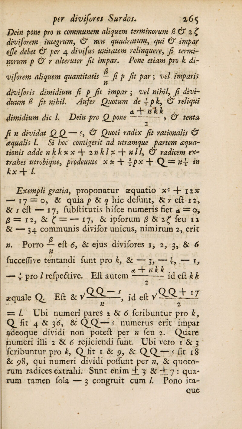 Dein pone pro n communem aliquem terminorum /2 & 2 £ diviforem integrum, & non quadratum, gr#* (7 impar ejfe debet & per 4 divifus unitatem relinquere, y? termi¬ norum p & r alteruter Jit impar. Pone etiam pro k di¬ viforem aliquem quantitatis — fi p Jit par; vel imparis n diviforis dimidium Ji p Jit impar ; vel nihil'y fi divi¬ duum /3 fit nihil. Aufer Quotum de ~pky & reliqui <t —b n k Jz dimidium dic l. Dein pro Q_pone-, & tenta 2 Ji n dividat QQ_— sy & Quoti radix Jit rationalis & aqualis L Si hoc contigerit ad utramque partem aqua¬ tionis adde nkkx x + mkl x + nlly & radicem ex¬ trahes utrobiquey prodeunte x x + —p x 4 Q_= n 4- iri kx + /. Exempli gratiay proponatur sequatio x* + 12* — 17 = 0, & quia p & q hic defunt, & r efl 12, &jeft — 17, fubflitutis hifce numeris fiet a =0, /2=12, & f = — 17, & lpforum (1 & 2^ feu 12 & — 34 communis divifor unicus, nimirum 2, erit n. Porro — efl 6y & ejus divifores 1, 2, 3, & 6 n fuccelfive tentandi funt pro ky & — 3, — 4, — 1, — 4 Pro i refpe&ive. Efl autem —- id efl Ji k «quale Q, Eft & yS-Q- jd eft y5=2-±_IZ ' n 2 = /. Ubi numeri pares 2 & 6 feribuntur pro ky fit 4 & 35, & qc*.— j numerus erit impar ^deoque dividi non potefl per n feu 2. Quare foumeri iili 2 & 6 rejiciendi funt. Ubi vero 1 & 3 feribuntur pro ky Q^fit 1 & cjy & Q^Qj— s fit 18 & 98, qui numeri dividi poffunt per n, & quoto¬ rum radices extrahi. Sunt enim +3 & + 7 : qua¬ rum tamen fola — 3 congruit cum /. Pono ita¬ que