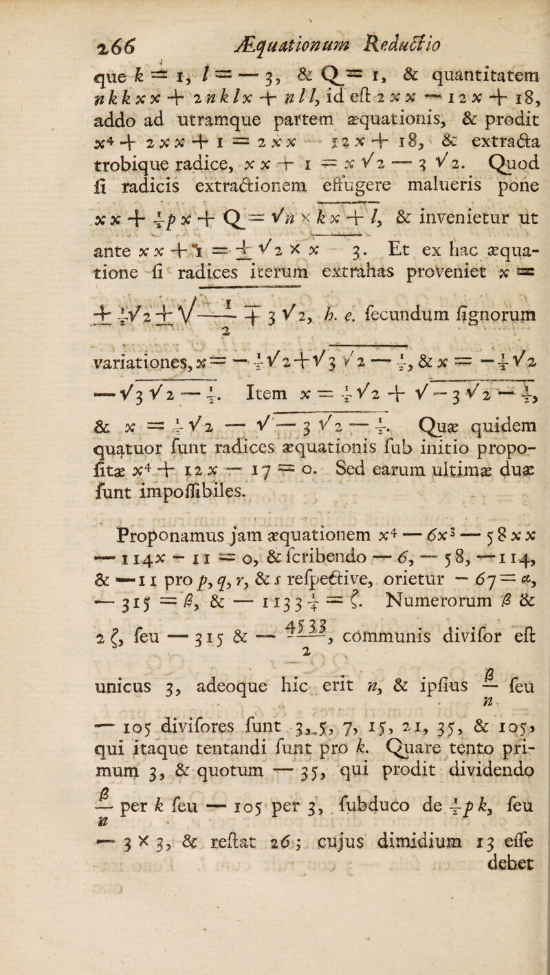 ^ 4 r-v que & — i, / = — 3, & Q_= i, & quantitatem nkkx x + znklx ir # /7, id eft 2 x x wi2X + 18, addo ad utramque partem aquationis, & prodit xH2XX+i = 2xx j2x+iB, & extrada trobique radice, xx + 1 x Vz — 3 v'2. Quod fi radicis extradionem effugere malueris pone r , T -*•-- x x + 4-p x + x k x +7, & invenietur ut -- ' ■ i' • * ante xx+1 =7 Axx 3. Et ex hac aequa¬ tione fi radices iterum extrahas proveniet x *= V ,, ■ • , . --f 3 V/2, h. e. fecundum fignorum - - 2 * t ~--. .. ( variationes, x — 7 V2-\rV ^ /2 — & x — — v72 — V3 V2 — 4. Item x “ 4. V2 + 7 - 3 f 2 - 4, &: x = 4- V2 — •/ — 3 /2 — 4-* Quae quidem quatuor funt radices aequationis fub initio propo¬ li tae x4 + 12 x r- 17 = o. Sed earum ultimas duas funt impofiibiles. » - . * . ' - » M * - ' • * •* • Proponamus jam aequationem x4 — 6xl — 5 B x x — 114X - 11 — o, & fcribendo — <5, — 58, —114, & — 1 x pro py 7, r, & .f refpedive, orietur — 67 = <*, -— 315 = & — 113 3 ■? ^ ?• Numerorum $ 8c 2(3 feu —315 & •*— communis divifor eft \ ... 2^^ 'K .. . unicus 3, adeoque hic erit ?z, & ipfius — feu . . n — 105 divifores funt 3,,5, 7, 15, 21, 35, & 1051 qui itaque tentandi funt pro k. Quare tento pri¬ mum 3, & quotum — 3 5, qui prodit dividendo — per k feu — 105 per 3, fubduco de iph feu u — 3X3, & reflat 26; cujus dimidium 13 effe debet