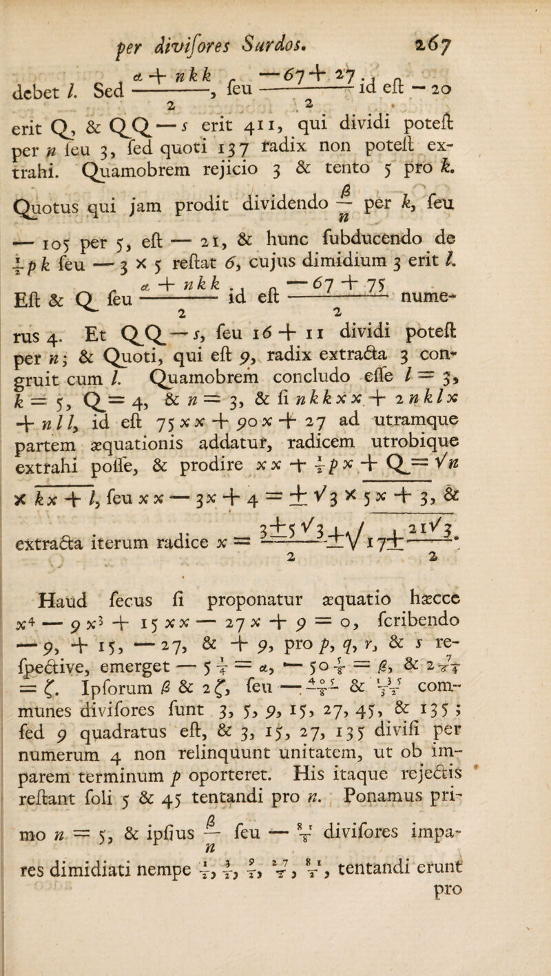 ^ ankk r debet l Sed-, feu 67+ 27 . id eft — 20 erit Q, & Q.Q.—* erit 411, qui dividi poteft per n feu 3, fed quoti 137 radix non poteft ex¬ trahi. Quamobrem rejicio 3 & tento 5 pro k. Quotus qui jam prodit dividendo -- per k, feu — 105 per 5, eft — at, & hunc fubducendo de i.pk feu — 3X5 reftat 6, cujus dimidium 3 erit /. Eft & Q feu- id eft-nume- 2 2 rus 4. Et Q^ — r, feu 16 + 11 dividi poteft per n; & Quoti, qui eft % radix extra&a 3 con¬ gruit cum /. Quamobrem concludo effe / = 3, k == 5, Q_= 4, n — 3, & ii nkk xx.+ 2 nklx -\-nlly id eft 75XX + P0X+27 ad utramque partem aquationis addatur, radicem utrobique extrahi pofle, & prodire x x -f i p x + Qj= '/n X kx + /, feu x x — 3% + 4 = + ^3 * 5 * + 3, & 1 _____ extrada iterum radice x = 3±5^3W 2 2 Haud fecus ii proponatur asquatio hsecce x4 — 9 x3 ft- 15XX — 27 x 9 = o, feribendo — 9> + i5> —27j & + p, pro p, 7, r, & j re- fpedtive, emerget — 5 4 = <*, — 5° 4- = & & 2-/T = £. Ipforum /2 & 2 <f, feu —: -4- & VV com¬ munes divifores funt 3, 5, p, 15, 27, 45, & 135 ; fed 9 quadratus eft, & 3, 15, 27, 135 divifi per numerum 4 non relinquunt unitatem, ut ob im¬ parem terminum p oporteret. His itaque reje&is reftant foli 5 & 45 tentandi pro n. Ponamus pri- mo n = 5', & ipfius — feu — V divifores impa- res dimidiati nempe 4, 4, V > tentandi erunt pro