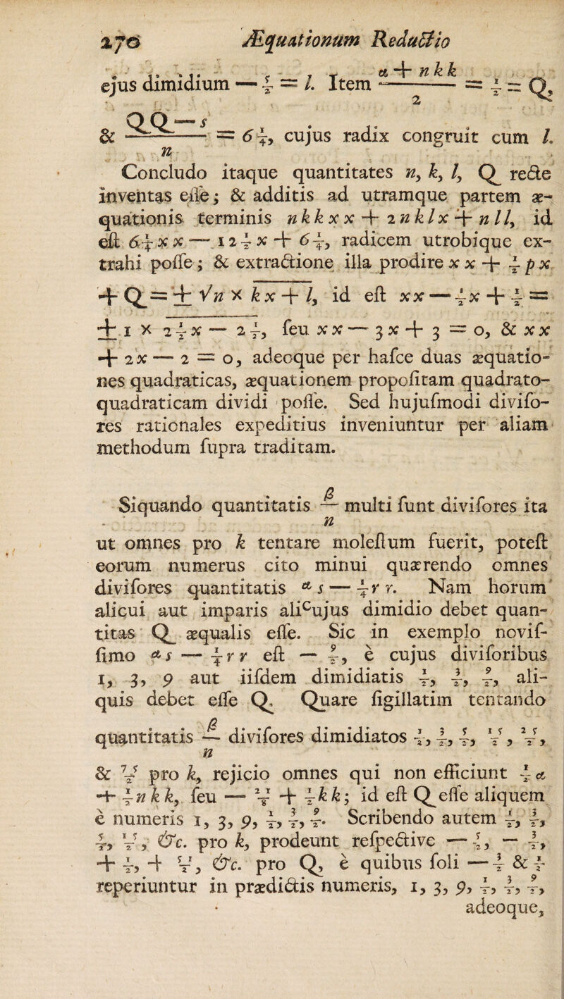 ejus dimidium — £ = /. Item « -f- n k k = ^Q> & i - = 6\, cujus radix congruit cum L Concludo itaque quantitates ny k, /, re&e inventas ede; & additis ad utramque partem ae¬ quationis terminis nkkxx^rinklx^nlly id eii x x —, 12 i x -+• 6\y radicem utrobique ex¬ trahi poife; & extradione illa prodire x x + 4 p x ’+ Q_= i v'# x k x + l> id efl: xx — ~x 4r 4 ^ + i x 2vx — 2feu xx —3x + 3 = o, & xx 4- 2X —2 = o, adeoque per hafce duas aequatio¬ nes quadraticas, aequationem propoiitam quadrato- quadraticam dividi poife. Sed hujufmodi divi fo¬ res rationales expeditius inveniuntur per aliam methodum fupra traditam. Siquando quantitatis ~ multi funt divifores ita - ‘ n ut omnes pro k tentare moleflum fuerit, poteft eorum numerus cito minui quaerendo omnes divifores quantitatis * s — 4 r r. Nam horum alicui aut imparis alicujus dimidio debet quan¬ titas aequalis effe. Sic in exemplo novif- limo ~\rr efl — 4> e cujus diviforibus i, 3>9 aut iifdem dimidiatis 4> ali¬ quis debet eife Q, Quare figillatim tentando 0 quantitatis — divifores dimidiatos 4, n f i jr 2 •; 2 ) 2 ? 2 J & V pro k, rejicio omnes qui non efficiunt 4 * -+- ~nkky feu — V 4r 4&&; id efl Q^elfe aliquem e numeris x, 3, p, 4? r> t* Scribendo autem 4> 3 4? V, &c. pro k, prodeunt refpe&ive — -l, — + 44 V, pro Q, e quibus foli —4 & * reperiuntur in pmiidis numeris, 1, 3, 9, 4> t5 4, adeoque. rj 3 2 y