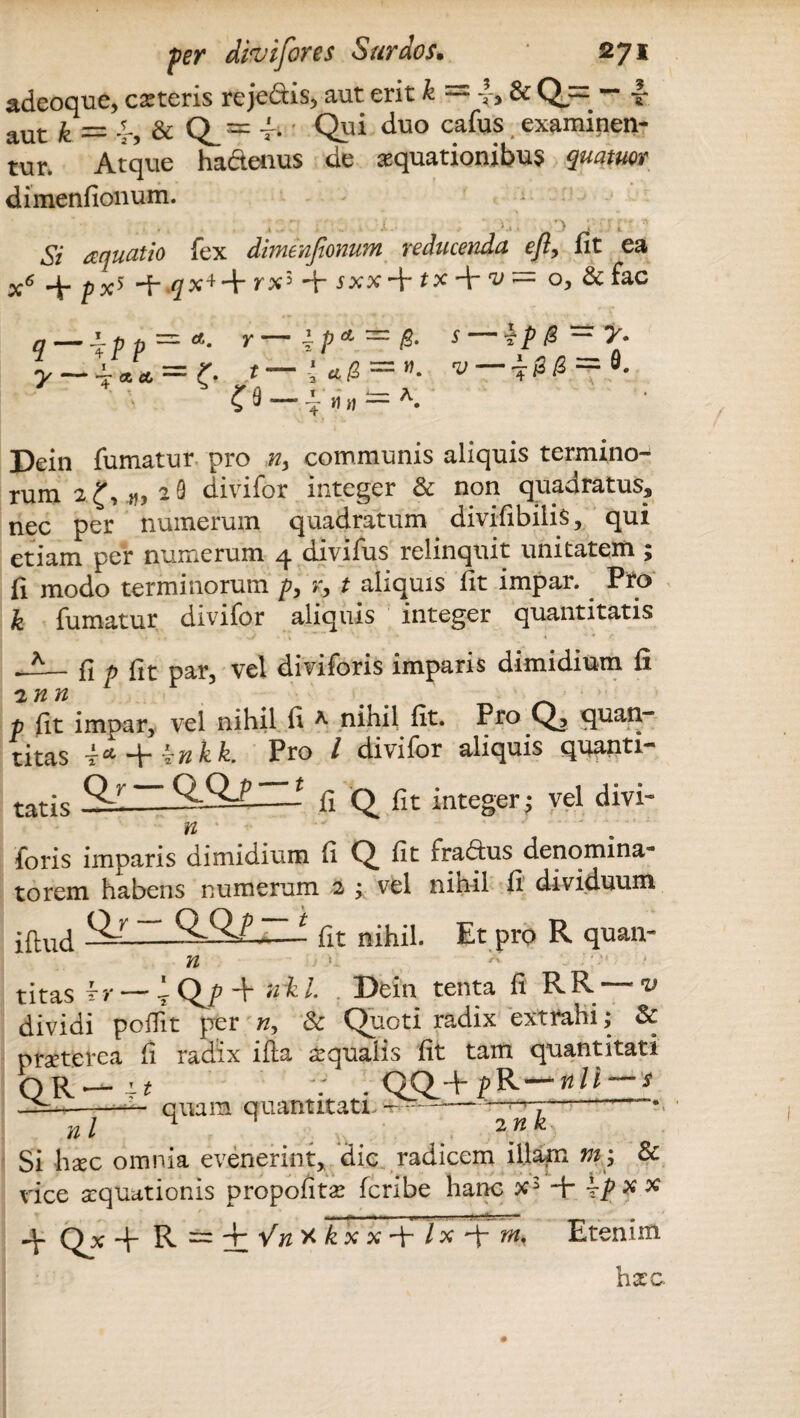 adeoque, cseteris reje&is, aut erit k =2 i-, & Q== — ■£• aut £ ~ .p5 & Q^rp t- Qui duo ca^us examinen¬ tur. Atque ha&enus de aquationibus quatuov dimenfionum. Si aquatio fex dimenfionum reducenda efi, fit ea x6 + px5 + qx*-\r rx3 jxx + ix + = o, & fac y-v a cc t -3 4 /2 w* s-~ip& - y. Dein fumatur pro n> communis aliquis termino¬ rum 229 divifor integer & non quadratus, nec per numerum quadratum divifibiiis, qui etiam per numerum q. divilus relinquit unitatem 5 fi modo terminorum p, x, t aliquis fit impar. Pto k fumatur divifor aliquis integer quantitatis fi p fit par, vel diviforis imparis dimidium fi 2 n n p fit impar, vel nihil fi * ninil fit. Pro Q, quan- titas P*-\-^nkk. Pro / divifor aliquis quanti¬ tatis Qr OOP—- fi Q fit integer; vel divi- n foris imparis dimidium fi Q fit fradtus denomina¬ to rem habens numerum 2 ; vel nihil fi dividuum SLr ~ ~.t fit nihil. Et pro R quan- iilud V titas — T Q^p uiz l. Dein tenta fi RR~ dividi pofiit per », & Quoti radix extrahi; & praeterea fi radix ifta aequalis fit tam quantitati OR - Lt . QQ_+ pR*— nll — s “ quam quantitati -——r--—-—• nl 2nk Si haec omnia evenerint* dic radicem illam & vice aequationis propofitae feribe hanc x3 ■+ \p x x Etenim -V Qx + R — f^X^xx+ix + a hxG