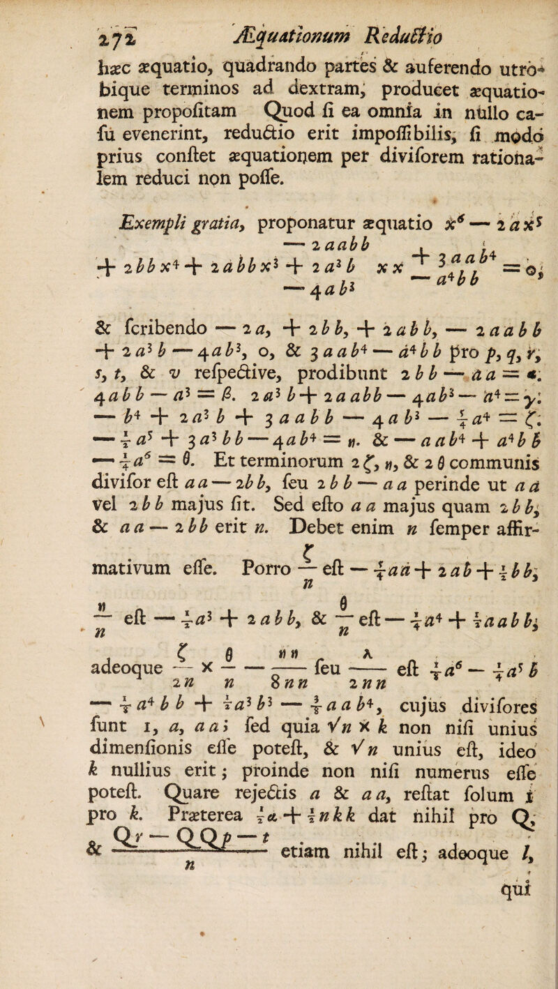 %y% JEquatiomm ReduStio ^ i - hxc aquatio, quadrando partes & auferendo utro- bique terminos ad dextram, produeet aequatio¬ nem propofitam Quod fi ea omnia in nullo ca- fu evenerint, redudio erit impoflibilis, fi modo prius confiet aequationem per diviforem rationa¬ lem reduci npn pofle. Exempli gratia, proponatur aquatio X6—iaxs — 2 a abb , ‘ + + + 2^^ XX = Qi _ m /% h,\ ~ a*bb * ~4 ab1 & fcribendo — 2a, + ib b, + 2ab b, — 2 aabb + 2 a* b — 4 ab1, o, & 3 a ab* — d*b b pro p, q, y, sy t, & v refpedive, prodibunt 2 b b — a a~*. <$ab b — az =: 0. 2 a* b-f- 2 a ab b — 4 ab6— 'n^ — y1. — £4+ 2az b + 3 a ab b — 4 ab1 — == —-^at^r^a^bb — 4 ab* ~ y\. & — aab*-\-a*bb — j a6 = B. Et terminorum 2 f, », & 2 0 communis divifor eft a a — 2bby feu 2 b b — a a perinde ut a d Vel 2 b b majus fit. Sed efto a a majus quam 2 bb, 8c a a — ibb erit n. Debet enim n femper affir¬ mativum efle. Porro — eft — iaa-\- zahi-bb+ n « n e eft — ~az + 2 abby & eft— Waabb^ iif adeoque — x i) » feu 2 n n 8 nn mn eft a — ias B — t b b + ^az b1 — \ aab*y cujus diviforeS funt 1, a, aa> fed quia Vn X k non nifi unius dimenfionis efle poteft, & Vn unius eft, ideo k nullius erit; proinde non nifi numerus efle poteft. Quare rejedis a & a a, reflat folum i pro k. Praeterea \cn-\-\nkk dat nihil pro Q, Qr QGp — t & —.—— etiam nihil eft; adeoque /, qui