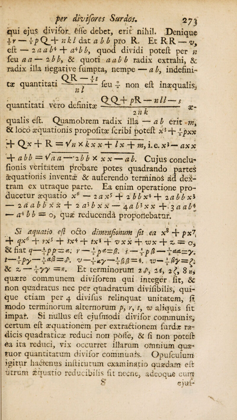 qui ejus divifor. 6fle debet, erit nihil. Denique Iy — Tp Q^+ nk l dat ab b pro R. Et R R — ^ eft — 2 aab*-\-a*bb, quod dividi poteft per n feu a a — 2 bb, & quoti a ab b radix extrahi, &. radix illa negative fumpta, nempe — ab, indefini¬ ta? quantitati quantitati vero i -;-ieu -v n l non eft inaequalis. definit* 9^PK~nlL 2 n se* qualis eft. Quamobrem radix illa —* a b erit ma & loco aquationis propofita? fcribi poteft x3 + ~pxx J+ Q* + R = ^xkx+/x + m, i.e.x3 — axx -V a bb = Va a—'2 b b x xx— ab. Cujus conclu* fionis veritatem probare potes quadrando partes aequationis inventae & auferendo terminoS ad dex¬ tram ex utraque parte. Ea enim operatione pro¬ ducetur aequatio x5 — 2ax* + 2 b b x* + iabbx5 — 2 a ab b x x + 2 a> b x x — 4 a b* x x +13 aab\ — £4 b b = o, quae reducenda proponebatur. i .Si aquatio eft odo dimenfionum fit ea x8 + p xf *+ + rxs ■+• ta* ft- *x3 -fi ^xx + tux ■+ st — a* &fiat^—ipp-r — ^pA-P. s— fpfi — f**=zy9 i—ipy—T*^*- v—^*y—\pp~i.; TU— & z* — -f yy =». Et terminorum 2^, i$, 2^, 8*/* quaere communem diviforem qui integer fit, & non quadratus nec per quadratum divifibilis, qui¬ que etiam per 4 di vi fu s relinquat unitatem, fi modo terminorum alternorum p, r, t, tu aliquis fit impah Si nullus eft ejufmodi divifor communis, certum eft aequationem per extradionem fiardae ra¬ dicis quadratiese reduci non polle, & fi non poteft 6a ita reduci, vix occurret illarum omnium qua- tuor quantitatum divifor communis. Opufculurri igitur hactenus inftitutum examinatio quaedam eft utrum iquatio reducibilis fit necne, a deoque cum S' eiuP