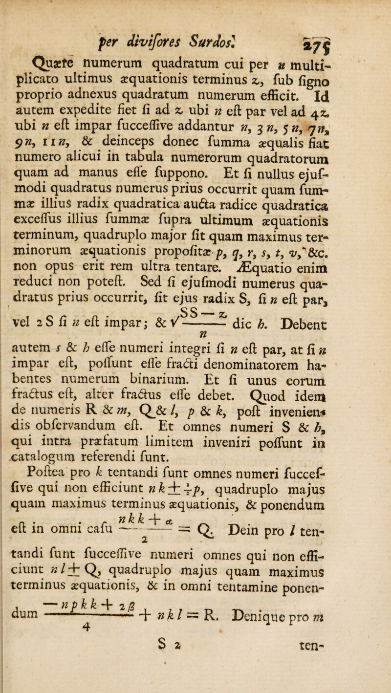 Quaefe numerum quadratum cui per u multi¬ plicato ultimus aequationis terminus &, fub figno proprio adnexus quadratum numerum efficit. Id autem expedite fiet fi ad z, ubi n eft par vel ad 4z, ubi n eft impar fucceffive addantur n, 3 ny $ny rjn% 5iny 11 ny & deinceps donec fumma aequalis fiat numero alicui in tabula numerorum quadratorum quam ad manus effe fuppono. Et fi nullus ejuf- modi quadratus numerus prius occurrit quam fum- mx illius radix quadratica auda radice quadratica exceffus illius fummae fupra ultimum aquationis terminum, quadruplo major fit quam maximus ter¬ minorum aequationis propofita: py j, ry sy ty vS&c. non opus erit rem ultra tentare. Aquatio enim reduci non poteft. Sed fi ejufmodi numerus qua¬ dratus prius occurrit, fit ejus radix S, fi /2 eft par* ^ r vel 2S fi n eft impar; & V-dic h. Debent n autem s & h efTe numeri integri fi n eft par, at fi n impar eft, poffunt effe fradi denominatorem ha¬ bentes numerum binarium. Et fi unus eorum fradus eft, alter fradus effe debet. Quod idem de numeris R & my Q_& /, p & k, poft inveniens dis obfervandum eft. Et omnes numeri S & h, qui intra praefatum limitem inveniri poffunt in catalogum referendi funt. Poftea pro k tentandi funt omnes numeri fuccef¬ five qui non efficiunt n quadruplo majus quam maximus terminus aequationis, & ponendum n . . - 71 k k -f* a. _ eft in omni calu---= Q. Dein pro / ten¬ tandi funt fucceffive numeri omnes qui non effi¬ ciunt »/+ Q, quadruplo majus quam maximus terminus aquationis, &: in omni tentamine ponen¬ dum — npk k + 2 /2 nkl R. Denique pro m ten-