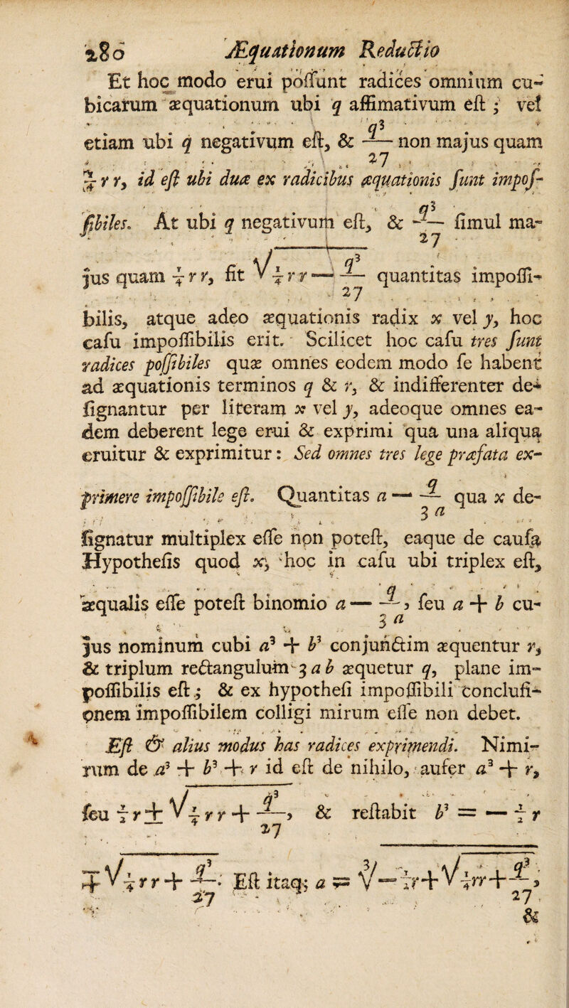 %%6 JEqu.itionum Reductio Et hoc modo erui pdffunt radices omnium cu« bicatum aquationum ubi q affimativum efl • ve! etiam ubi q negativum eft, & non majus quam y ry id efl ubi duo ex radicibus aquationis funt impoj- flhiles. At ubi q negativum efl:, & •JZ— fimul ma~ _ i 2 7 : jus quam ^ r r, fit ~ r v 27 quantitas impofll- bilis, atque adeo aequationis radix x vel y> hoc cafu impoflibilis erit. Scilicet hoc cafu tres funt radices pofflbiles quas omnes eodem modo fe habent ad aequationis terminos q & & indifferenter de* lignantur per literam x vel y, adeoque omnes ea¬ dem deberent lege erui & exprimi qua una aliqua eruitur & exprimitur: Sed omnes tres lege profata ex¬ primere impofflbile efl. Quantitas a~* ~ qua x de- i fi '. v r ii 4 . ^ * ** * lignatur multiplex effe npn potefl, eaque de caufa Hypothelis quod s?, 'hoc in cafu ubi triplex efl:, aequalis effe potefl: binomio a — j feu a + b cu- i X ^ ^ s y jus nominum cubi + P conjuh&im aequentur r-y &: triplum re&angulum ^ab sequetur plane im¬ poflibilis efl: ,* & ex hypothefi impoflibili toncluft- pnem impoflibiiem colligi mirum efle non debet. ' ‘ ' v ,/• i » ^ ^ >r r‘. -V jEy? dy modus has radices exprimendi. Nimi¬ rum de a? + P•+fy id efl: de nihilo, aufer a3 + r, ~ r r + > & reflabit f = — fr r ‘ r *7 • 4 y r + 4~* Efl itaq; £ 5= ^ 27 * V ? . 27 , n- ^ ■■ •/ f &