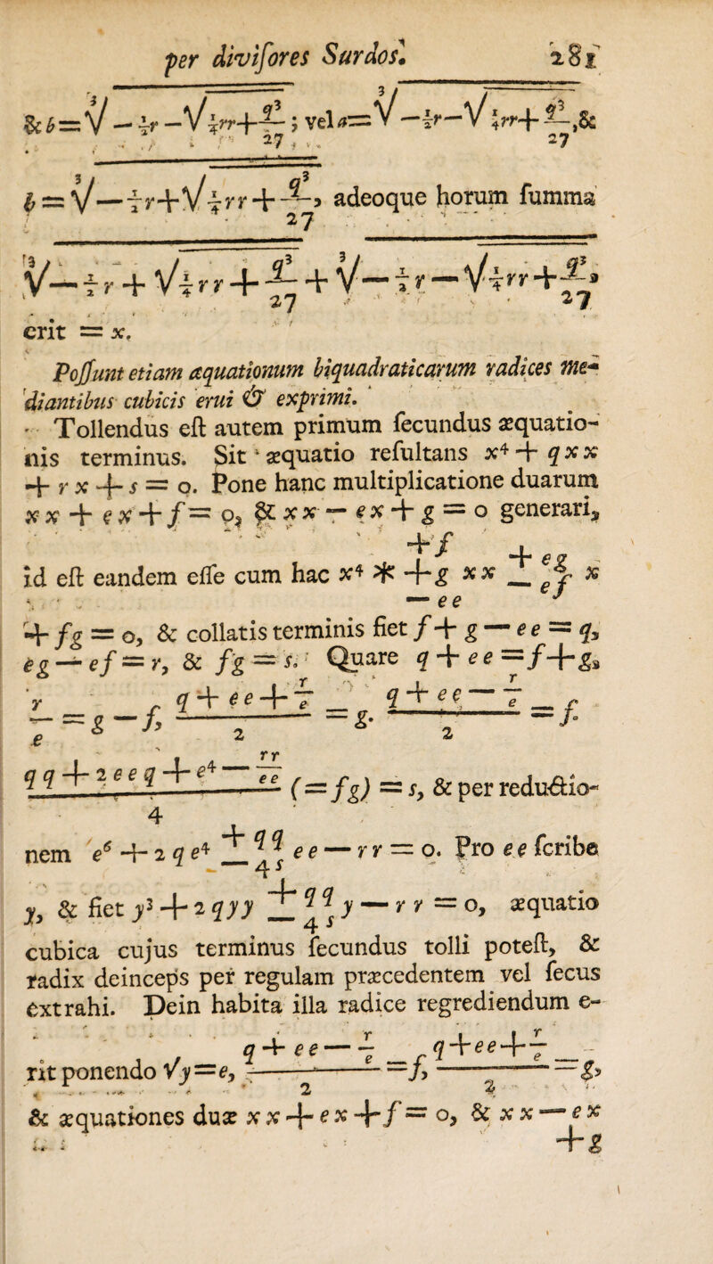tJj-Zr -Vim*-?1; vel-=V-4r-V>+ . V i V 27 , V . 27 £ = V—7 r+V?n' 4--^-, adeoque horum fumma 27 V— i k+ Vi r r + ^ + V— t r — Vt*'»' +^» erit = x. Pojjunt etiam aquationum biquadraticarum radices me* diantibus cubicis erui O exprimz. • Tollendus efl: autem primum fecundus aequatio¬ nis terminus. Sit4 aequatio refultans x4 4- qxx 4- r x 4_ s =r 0# fone hanc multiplicatione duarum xx 4“ e# + /= P3 ““ ^ + ^ = o generari* 4* X ^ id eft eandem efle cum hac #4 ^ *4~£ _ej- % e e 4- fg = o, & collatis terminis fiet /4* g — e = q tg — ef=r9 & fg = 'si' Qpare f 4 *«=/+« V <74- *e + 7 _ q-^ee 7 -=i-f.—2-*• —- q qie e q-\~ rr e e (z=l f g) =z sy & per redu&io- : o. Pro e e feribe . 4 Q q nem e+2 qe*_Aee — rr & fiet jy3 + 2 ?J7 — ! x > ” *■ y = °» S(luatio cubica cujus terminus fecundus tolli poteft, & radix deinceps per regulam praecedentem vel fecus extrahi. Dein habita illa radice regrediendum e- _ q+ee — 5+M+f - nt ponendo Vy~ey —-*-—/> ——- ^ - .* * - <•'*»- * •» & - * 3 & aequationes duae + °> & x** i- — 4“^ /'
